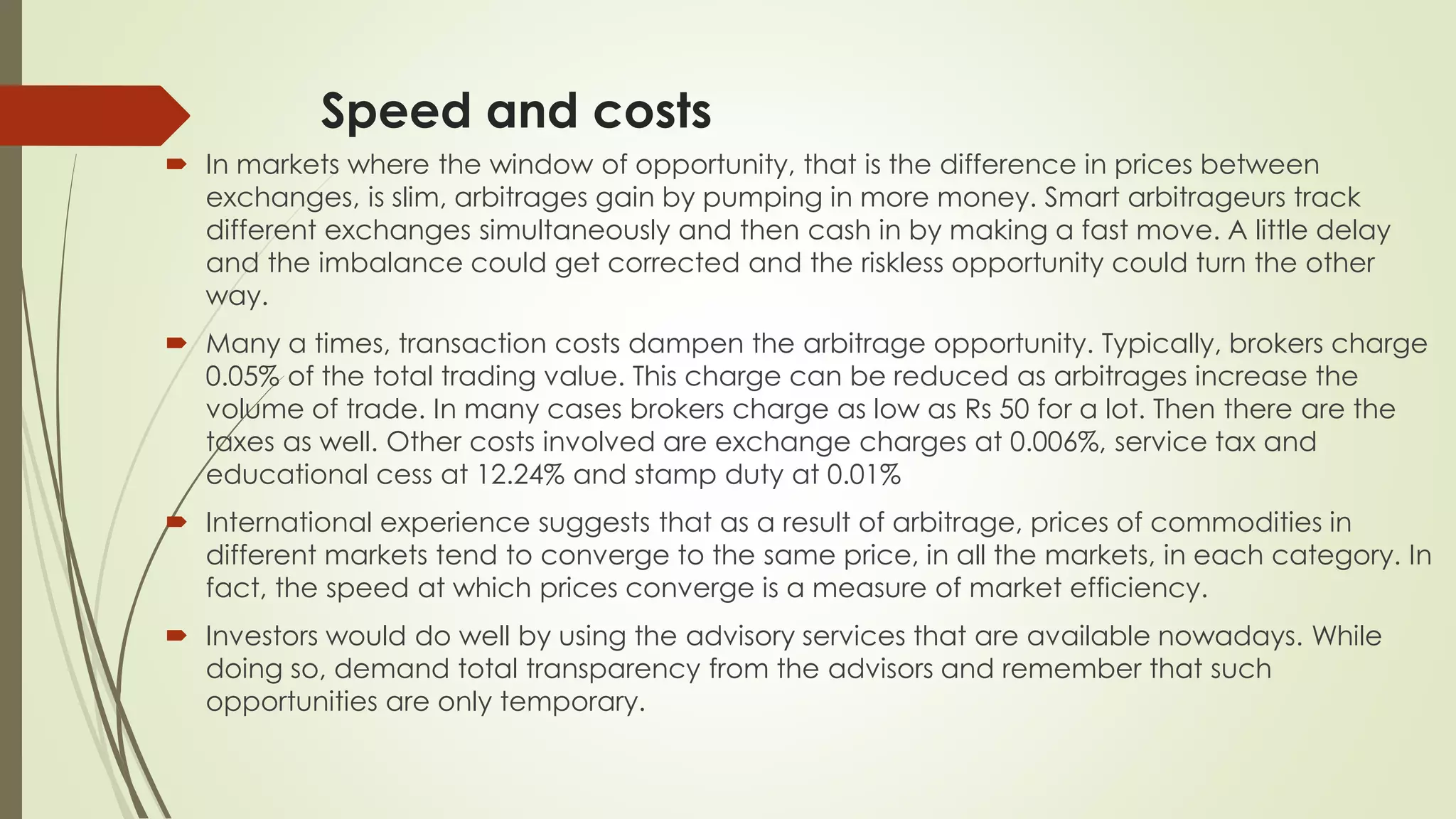 Speed and costs
 In markets where the window of opportunity, that is the difference in prices between
exchanges, is slim, arbitrages gain by pumping in more money. Smart arbitrageurs track
different exchanges simultaneously and then cash in by making a fast move. A little delay
and the imbalance could get corrected and the riskless opportunity could turn the other
way.
 Many a times, transaction costs dampen the arbitrage opportunity. Typically, brokers charge
0.05% of the total trading value. This charge can be reduced as arbitrages increase the
volume of trade. In many cases brokers charge as low as Rs 50 for a lot. Then there are the
taxes as well. Other costs involved are exchange charges at 0.006%, service tax and
educational cess at 12.24% and stamp duty at 0.01%
 International experience suggests that as a result of arbitrage, prices of commodities in
different markets tend to converge to the same price, in all the markets, in each category. In
fact, the speed at which prices converge is a measure of market efficiency.
 Investors would do well by using the advisory services that are available nowadays. While
doing so, demand total transparency from the advisors and remember that such
opportunities are only temporary.
 