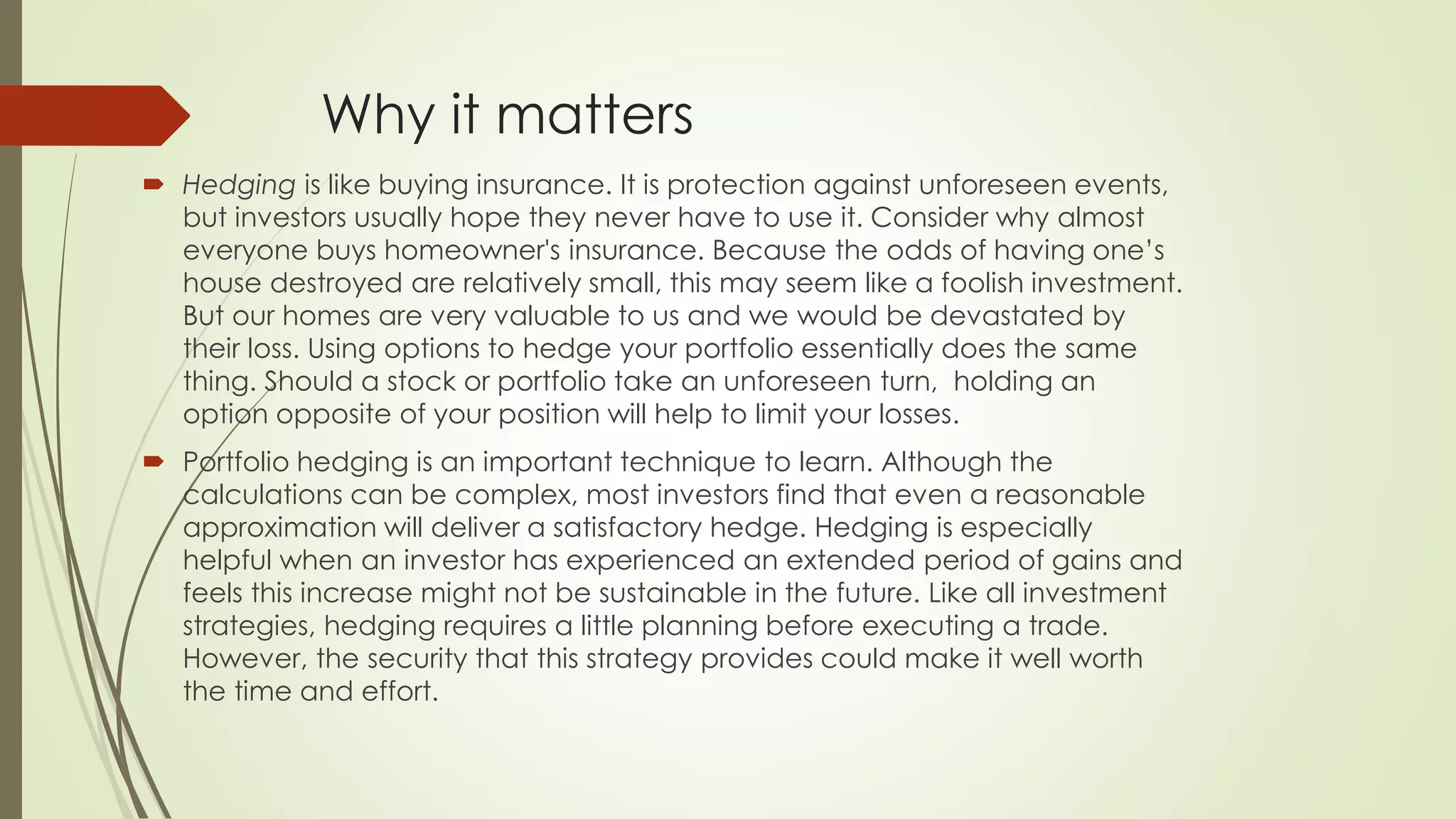 Why it matters
 Hedging is like buying insurance. It is protection against unforeseen events,
but investors usually hope they never have to use it. Consider why almost
everyone buys homeowner's insurance. Because the odds of having one’s
house destroyed are relatively small, this may seem like a foolish investment.
But our homes are very valuable to us and we would be devastated by
their loss. Using options to hedge your portfolio essentially does the same
thing. Should a stock or portfolio take an unforeseen turn, holding an
option opposite of your position will help to limit your losses.
 Portfolio hedging is an important technique to learn. Although the
calculations can be complex, most investors find that even a reasonable
approximation will deliver a satisfactory hedge. Hedging is especially
helpful when an investor has experienced an extended period of gains and
feels this increase might not be sustainable in the future. Like all investment
strategies, hedging requires a little planning before executing a trade.
However, the security that this strategy provides could make it well worth
the time and effort.
 