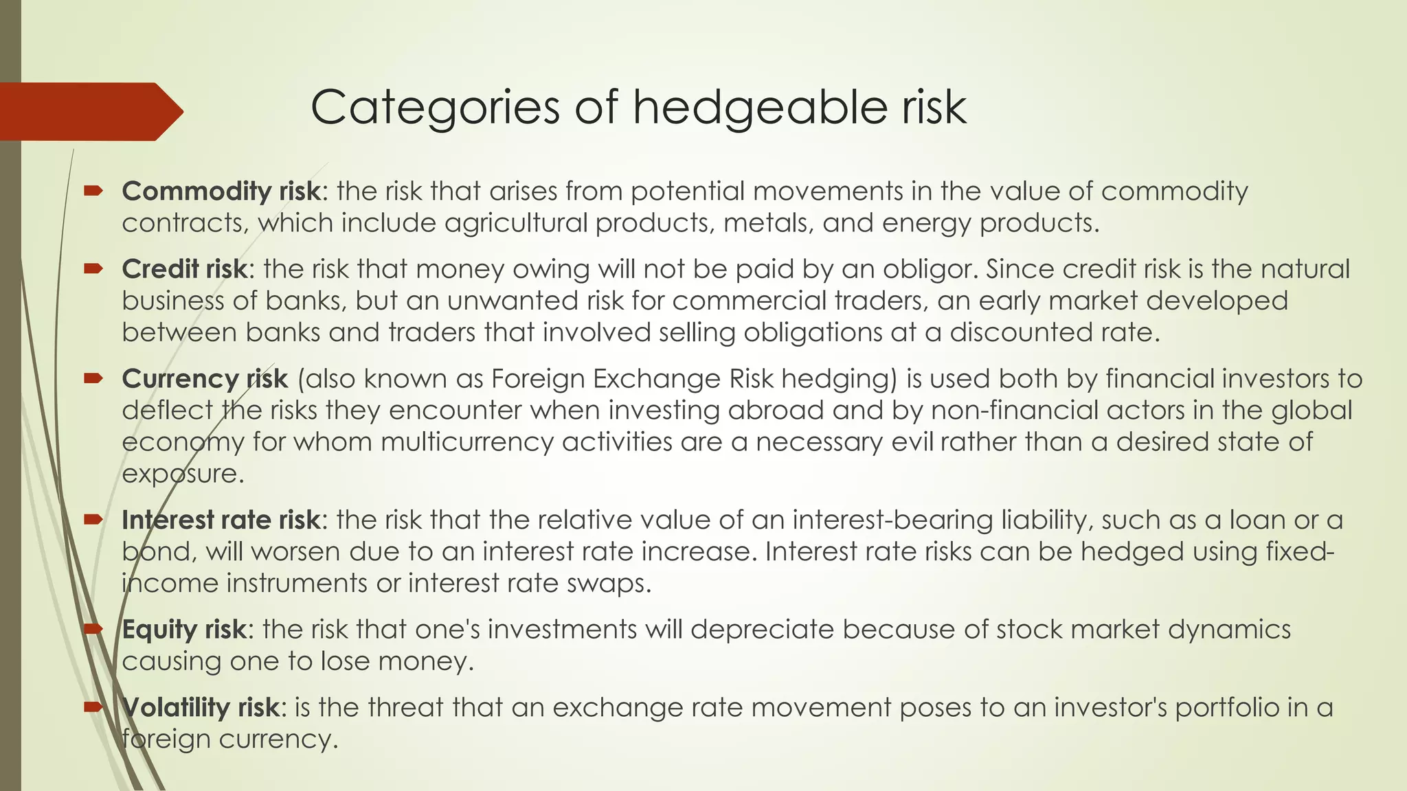 Categories of hedgeable risk
 Commodity risk: the risk that arises from potential movements in the value of commodity
contracts, which include agricultural products, metals, and energy products.
 Credit risk: the risk that money owing will not be paid by an obligor. Since credit risk is the natural
business of banks, but an unwanted risk for commercial traders, an early market developed
between banks and traders that involved selling obligations at a discounted rate.
 Currency risk (also known as Foreign Exchange Risk hedging) is used both by financial investors to
deflect the risks they encounter when investing abroad and by non-financial actors in the global
economy for whom multicurrency activities are a necessary evil rather than a desired state of
exposure.
 Interest rate risk: the risk that the relative value of an interest-bearing liability, such as a loan or a
bond, will worsen due to an interest rate increase. Interest rate risks can be hedged using fixed-
income instruments or interest rate swaps.
 Equity risk: the risk that one's investments will depreciate because of stock market dynamics
causing one to lose money.
 Volatility risk: is the threat that an exchange rate movement poses to an investor's portfolio in a
foreign currency.
 