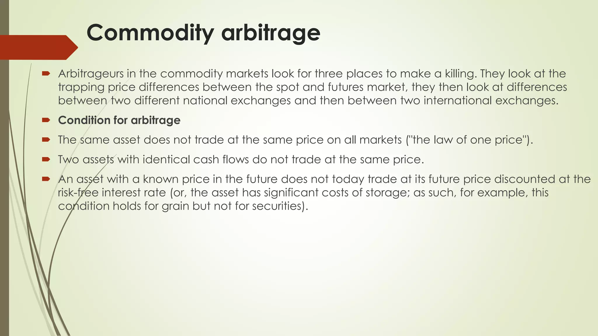 Commodity arbitrage
 Arbitrageurs in the commodity markets look for three places to make a killing. They look at the
trapping price differences between the spot and futures market, they then look at differences
between two different national exchanges and then between two international exchanges.
 Condition for arbitrage
 The same asset does not trade at the same price on all markets ("the law of one price").
 Two assets with identical cash flows do not trade at the same price.
 An asset with a known price in the future does not today trade at its future price discounted at the
risk-free interest rate (or, the asset has significant costs of storage; as such, for example, this
condition holds for grain but not for securities).
 