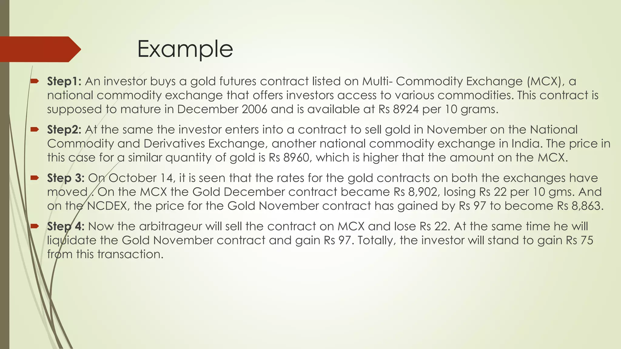 Example
 Step1: An investor buys a gold futures contract listed on Multi- Commodity Exchange (MCX), a
national commodity exchange that offers investors access to various commodities. This contract is
supposed to mature in December 2006 and is available at Rs 8924 per 10 grams.
 Step2: At the same the investor enters into a contract to sell gold in November on the National
Commodity and Derivatives Exchange, another national commodity exchange in India. The price in
this case for a similar quantity of gold is Rs 8960, which is higher that the amount on the MCX.
 Step 3: On October 14, it is seen that the rates for the gold contracts on both the exchanges have
moved . On the MCX the Gold December contract became Rs 8,902, losing Rs 22 per 10 gms. And
on the NCDEX, the price for the Gold November contract has gained by Rs 97 to become Rs 8,863.
 Step 4: Now the arbitrageur will sell the contract on MCX and lose Rs 22. At the same time he will
liquidate the Gold November contract and gain Rs 97. Totally, the investor will stand to gain Rs 75
from this transaction.
 