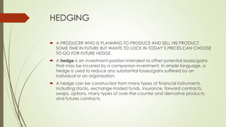HEDGING
 A PRODUCER WHO IS PLANNING TO PRODUCE AND SELL HIS PRODUCT
SOME TIME IN FUTURE BUT WANTS TO LOCK IN TODAY’S PRICES,CAN CHOOSE
TO GO FOR FUTURE HEDGE.
 A hedge is an investment position intended to offset potential losses/gains
that may be incurred by a companion investment. In simple language, a
hedge is used to reduce any substantial losses/gains suffered by an
individual or an organization.
 A hedge can be constructed from many types of financial instruments,
including stocks, exchange-traded funds, insurance, forward contracts,
swaps, options, many types of over-the-counter and derivative products,
and futures contracts.
 