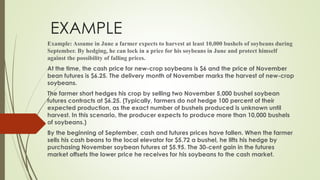 EXAMPLE
Example: Assume in June a farmer expects to harvest at least 10,000 bushels of soybeans during
September. By hedging, he can lock in a price for his soybeans in June and protect himself
against the possibility of falling prices.
At the time, the cash price for new-crop soybeans is $6 and the price of November
bean futures is $6.25. The delivery month of November marks the harvest of new-crop
soybeans.
The farmer short hedges his crop by selling two November 5,000 bushel soybean
futures contracts at $6.25. (Typically, farmers do not hedge 100 percent of their
expected production, as the exact number of bushels produced is unknown until
harvest. In this scenario, the producer expects to produce more than 10,000 bushels
of soybeans.)
By the beginning of September, cash and futures prices have fallen. When the farmer
sells his cash beans to the local elevator for $5.72 a bushel, he lifts his hedge by
purchasing November soybean futures at $5.95. The 30-cent gain in the futures
market offsets the lower price he receives for his soybeans to the cash market.
 