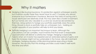 Why it matters
 Hedging is like buying insurance. It is protection against unforeseen events,
but investors usually hope they never have to use it. Consider why almost
everyone buys homeowner's insurance. Because the odds of having one’s
house destroyed are relatively small, this may seem like a foolish investment.
But our homes are very valuable to us and we would be devastated by
their loss. Using options to hedge your portfolio essentially does the same
thing. Should a stock or portfolio take an unforeseen turn, holding an
option opposite of your position will help to limit your losses.
 Portfolio hedging is an important technique to learn. Although the
calculations can be complex, most investors find that even a reasonable
approximation will deliver a satisfactory hedge. Hedging is especially
helpful when an investor has experienced an extended period of gains and
feels this increase might not be sustainable in the future. Like all investment
strategies, hedging requires a little planning before executing a trade.
However, the security that this strategy provides could make it well worth
the time and effort.
 