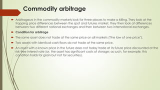 Commodity arbitrage
 Arbitrageurs in the commodity markets look for three places to make a killing. They look at the
trapping price differences between the spot and futures market, they then look at differences
between two different national exchanges and then between two international exchanges.
 Condition for arbitrage
 The same asset does not trade at the same price on all markets ("the law of one price").
 Two assets with identical cash flows do not trade at the same price.
 An asset with a known price in the future does not today trade at its future price discounted at the
risk-free interest rate (or, the asset has significant costs of storage; as such, for example, this
condition holds for grain but not for securities).
 