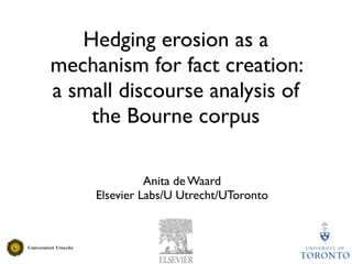 Hedging erosion as a
mechanism for fact creation:
a small discourse analysis of
    the Bourne corpus

               Anita de Waard
     Elsevier Labs/U Utrecht/UToronto
 