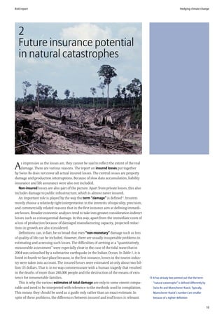 Risk report                                                                                                              Hedging climate change




   2
   Future insurance potential
   in natural catastrophes




     s impressive as the losses are, they cannot be said to reflect the extent of the real
A    damage. There are various reasons. The report on insured losses put together
by Swiss Re does not cover all actual insured losses. The central issues are property
damage and production interruptions. Because of slow data accumulation, liability
insurance and life assurance were also not included.
   Non-insured losses are also part of the picture. Apart from private losses, this also
includes damage to public infrastructure, which is almost never insured.
   An important role is played by the way the term “damage” is defined13. Insurers
mostly choose a relatively tight interpretation in the interests of topicality, precision,
and commercially related reasons that in the first instance aim at defining immedi-
ate losses. Broader economic analyses tend to take into greater consideration indirect
losses such as consequential damage. In this way, apart from the immediate costs of
a loss of production because of damaged manufacturing capacity, projected reduc-
tions in growth are also considered.
   Definitions can, in fact, be so broad that even “non-monetary” damage such as loss
of quality of life can be included. However, there are usually insuperable problems in
estimating and assessing such losses. The difficulties of arriving at a “quantitatively
measurable assessment” were especially clear in the case of the tidal wave that in
2004 was unleashed by a submarine earthquake in the Indian Ocean. In Table 1, it is
listed in fourth-to-last-place because, in the first instance, losses in the tourist indus-
try were taken into account. The insured losses were estimated at only about two bil-
lion US dollars. That is in no way commensurate with a human tragedy that resulted
in the deaths of more than 280,000 people and the destruction of the means of exis-
tence for innumerable families.                                                               13 It has already bee pointed out that the term
   This is why the various estimates of total damage are only to some extent compa-              “natural catastrophe” is defined differently by
rable and need to be interpreted with reference to the methods used in compilation.              Swiss Re and Muenchener Rueck. Typically,
This means they should be used as a guide only rather than an exact estimate. In                 Muenchener Rueck’s numbers are smaller
spite of these problems, the differences between insured and real losses is relevant             because of a tighter definition


                                                                                                                                                   10
 