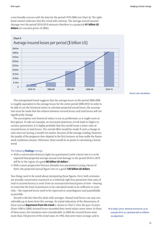 Risk report                                                                                                            Hedging climate change




curve broadly concurs with the data for the period 1970-2006 (see Chart 4). The right-
hand column indicates that this trend will continue. The average annual insured
damage over the period 2010-2019 amounts therefore to a projected 41 billion US
dollars (in constant prices of 2006).


   Chart 4
   Average insured losses per period ($ billion US)
  $45 bn

  $40 bn

  $35 bn

  $30 bn

  $25 bn

  $20 bn

  $15 bn

  $10 bn

  $ 5 bn

       0
                1970-79            1980-89           1990-99            2000-06            2010-19
                                                                                                                       Source: own calculations


   This extrapolated trend suggests that the average losses in the period 2000-2006
is roughly equivalent to the average losses for the entire period 2000-2010. In order to
be able to use the historical values to calculate projected actual losses, the assump-
tion must be made that the relation between insured losses and total losses will not
significantly change.
   The assumption over historical values is not as problematic as it might seem at
first glance. To take an example, an increased awareness of risk leads to higher in-
surance penetration. It is highly probable that this would mean a lower ratio of
insured losses to total losses. The overall effect would be small. If such a change in
ratio were not lasting, it would not matter, because of the average reading. However,
the quality of the prognosis does depend in the first instance on how stable the frame-
work conditions remain. Otherwise, there would be no point in calculating a future
trend.

The following findings emerge:
• With a conservative forecast (tight loss parameters) with a factor two it is to be
  expected that projected average annual total damage in the period 2010 to 2019
  will be in the region of a good 80 billion US dollars18.
• With a more progressive forecast (broader loss parameters) using a factor of
  three, the projected annual figure rises to a good 120 billion US dollars.

Two things need to be noted about interpreting these figures. First, both estimates
are actually conservative inasmuch as a relatively tight loss parameter (low ratio of
total to insured losses) is used. From an insurance/technical point of view – bearing
in mind that the level of premiums to be calculated needs to be sufficient to cover
risks – the expected losses need to be expressed as unambiguous and quantifiably
as possible.
   Second is the fact that this deals with averages. Annual total losses can vary con-
siderably up or down from this average. An initial indication of the dimensions of
these annual departures from the trend is shown in Chart 2. Over the past 16 years
(from 1990 to 2006) insured losses exceeded their trend values seven times. In three         18 In today’s prices. Nominal amounts for, as an
of these years, the variations were considerable: in 2004 the insured losses were               example 2010, are calculated with an inflation-
more than 150 percent of the trend value. In 1992, they were twice as large, and in             ary adjustment


                                                                                                                                                12
 