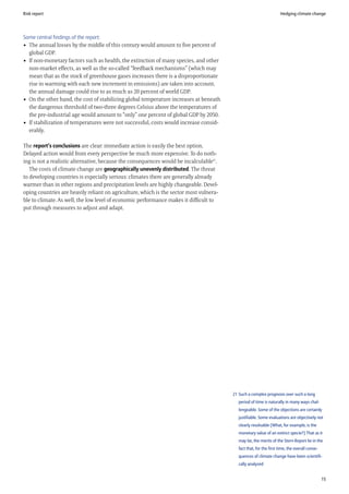 Risk report                                                                                                         Hedging climate change




Some central findings of the report:
• The annual losses by the middle of this century would amount to five percent of
  global GDP.
• If non-monetary factors such as health, the extinction of many species, and other
  non-market effects, as well as the so-called “feedback mechanisms” (which may
  mean that as the stock of greenhouse gases increases there is a disproportionate
  rise in warming with each new increment in emissions) are taken into account,
  the annual damage could rise to as much as 20 percent of world GDP.
• On the other hand, the cost of stabilizing global temperature increases at beneath
  the dangerous threshold of two-three degrees Celsius above the temperatures of
  the pre-industrial age would amount to “only” one percent of global GDP by 2050.
• If stabilization of temperatures were not successful, costs would increase consid-
  erably.

The report’s conclusions are clear: immediate action is easily the best option.
Delayed action would from every perspective be much more expensive. To do noth-
ing is not a realistic alternative, because the consequences would be incalculable21.
   The costs of climate change are geographically unevenly distributed. The threat
to developing countries is especially serious: climates there are generally already
warmer than in other regions and precipitation levels are highly changeable. Devel-
oping countries are heavily reliant on agriculture, which is the sector most vulnera-
ble to climate. As well, the low level of economic performance makes it difficult to
put through measures to adjust and adapt.




                                                                                        21 Such a complex prognosis over such a long
                                                                                           period of time is naturally in many ways chal-
                                                                                           lengeable. Some of the objections are certainly
                                                                                           justifiable. Some evaluations are objectively not
                                                                                           clearly resolvable (What, for example, is the
                                                                                           monetary value of an extinct specie?) That as it
                                                                                           may be, the merits of the Stern Report lie in the
                                                                                           fact that, for the first time, the overall conse-
                                                                                           quences of climate change have been scientifi-
                                                                                           cally analyzed


                                                                                                                                               15
 