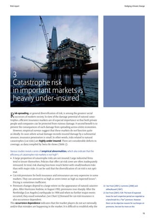 Risk report                                                                                                             Hedging climate change




   3
   Catastrophe risk
   in important markets is
   heavily under-insured
    isk-spreading, or general diversification of risk, is among the greatest social
R   successes of modern society. In view of the damage potential of natural catas-
trophes, efficient insurance markets are of especial importance so that both private
people and companies can be protected from ruinous damage. A second benefit is to
prevent the consequences of such damage from spreading across entire economies.
   However, empirical surveys suggest that these markets do not function quite
as ideally. In cases where actual damage exceeds insured damage by a substantial
amount, insurance penetration is small. In other words, risks related to natural
catastrophes (cat risks) are highly under insured. There are considerable deficits in
coverage, as data compiled by Swiss Re shows (Table 2).

Various studies reveal a series of empirical abnormalities, which also indicate that the
efficiency of catastrophe-risk markets is not high22:
• A large proportion of catastrophe risks are not insured. Large industrial firms
   tend to insure themselves. Policies that offer cat-risk cover are often inadequately
   reinsured. In total, risk sharing functions much better with small/medium risks
   than with major risks. It can be said that the diversification of cat risk is not opti-
   mal.
• Cat risk premiums for both insurance and reinsurance are very expensive in some
   markets. They can amount to as high as seven times as high as expected losses23.
   Pricing is sometimes inefficient.
• Premium changes depend to a large extent on the appearance of natural catastro-            22 See Froot (2001), Cummins (2006) and
   phes. After Hurricane Andrew, in August 1992, premiums rose sharply. After the               Jaffee/Russell (1997)
   Northridge (Los Angeles) earthquake in 1994 and when no further major events              23 See Froot (2001): 539. The level of expected
   occurred, they eased somewhat. (see Chart 5) Demand for cat-risk insurance is                losses for each respective period are regarded as
   also occurrence dependent.                                                                   a benchmark for a “fair” premium. However
This occurrence dependence indicates that the market players do not act rationally              there can be objective reasons for surcharges on
and/or that mistakes are happening in the market. It is difficult to establish why the          premiums. See text for more on this


                                                                                                                                               16
 