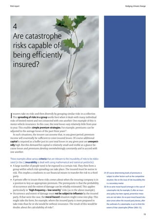 Risk report                                                                                                                     Hedging climate change




    4
    Are catastrophe
    risks capable of
    being efficiently
    insured?




   nsurers take on risks and then diversify by grouping similar risks in a collective.
I  This spreading of risks in a group works best when it deals with many individual
risks of limited extent and not connected with one another. One example of this is
motor vehicle insurance. In this case, the total losses vary relatively little from year
to year. This enables simple premium strategies. For example, premiums can be
adjusted to the average losses of the past three years25.
   In such situations, the insurer can assume that, in any given period, premium
income will essentially be sufficient to cover insured losses. Of course additional
capital is required as a buffer just in case total losses in any given year are unexpect-
edly high. But this demand for capital is relatively small and visible at a glance be-
cause losses and premiums develop overwhelmingly constantly and in accord with
one another.

These examples allow various criteria that are relevant to the insurability of risks to be elabo-
rated (in Box 2, insurability is dealt with using mathematical and statistical yardsticks):
• A large number of people need to be exposed to a certain risk. They then form a
   group within which risk spreading can take place. The insured must be averse to
   risk. This implies a readiness to use financial means to transfer the risk to a third            25 Of course determining levels of premiums is
   party.                                                                                              subject to other factors such as the competitive
• A private offer to insure these risks comes about when the insuring company is in                    situation. But on the issue of risk insurability this
   a position to levy an appropriate premium. The prerequisite is that the probability                 is a secondary matter
   of occurrence and the extent of damage can be reliably estimated. This applies                   26 An ex-ante moral hazard emerges in the case of
   particularly in “high-frequency – low-severity” risks (as in the above example).                    catastrophe risk, for example, if, after an insur-
• Occurrence and extent of damage must not be subject to influence by the insured                      ance policy has been signed, prevention meas-
   party. If that were the case, the moral-hazard situation might come into play. This                 ures are not taken. An ex-post moral hazard situ-
   might take the form, for example, where the insured party is more prepared to                       ation arises when the insured party desists, after
   take risks than he or she would be without insurance. The result of this would be                   the outbreak of a catastrophe, to act to limit the
   doubts about the calculability of risks26.                                                          extent of that catastrophe (Pfister 2003: 12)


                                                                                                                                                          19
 