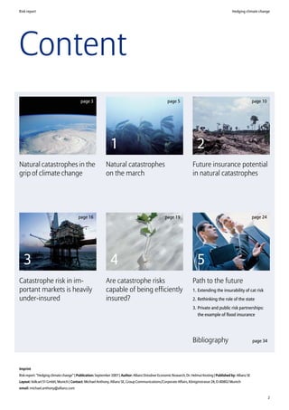 Risk report                                                                                                                                       Hedging climate change




Content
                                          page 3                                                      page 5                                                      page 10




                                                              1                                                           2
Natural catastrophes in the                                Natural catastrophes                                        Future insurance potential
grip of climate change                                     on the march                                                in natural catastrophes




                                        page 16                                                     page 19                                                       page 24




   3                                                          4                                                           5
Catastrophe risk in im-                                    Are catastrophe risks                                       Path to the future
portant markets is heavily                                 capable of being efficiently                                1. Extending the insurability of cat risk
under-insured                                              insured?                                                    2. Rethinking the role of the state
                                                                                                                       3. Private and public risk partnerships:
                                                                                                                          the example of flood insurance




                                                                                                                       Bibliography                               page 34




Imprint
Risk report: “Hedging climate change” | Publication: September 2007 | Author: Allianz Dresdner Economic Research, Dr. Helmut Kesting | Published by: Allianz SE
Layout: Volk:art 51 GmbH, Munich | Contact: Michael Anthony, Allianz SE, Group Communications/Corporate Affairs, Königinstrasse 28, D-80802 Munich
email: michael.anthony@allianz.com

                                                                                                                                                                            2
 