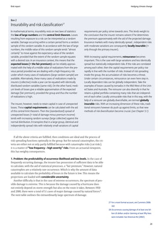 Risk report                                                                                                                    Hedging climate change




Box 2
Insurability and risk classification27
In mathematical terms, insurability rests on two laws of statistics:      requirements per policy strive towards zero. This lends weight to
the law of large numbers and the central limit theorem. Losses            the conclusion that the insurer remains solvent if he determines
resulting from exposure to a risk can be interpreted as a random          the premium approximately with the aid of the projected damage.
variable. Damage occurring within a certain period forms a random         Insurance markets with many identically spread , independent risks
sample of this random variable. In accordance with the law of large       with moderate variations are consequently locally insurable (=
numbers, the middle value of this random sample tends “almost             only through the primary insurer).
certainly” to move against the expectancy value of the random
variable, provided that the extent of the random sample equates           With increasing capital requirements, reinsurance becomes
with a desired size. In an insurance context, this means that the         important. This is the case with large variations and less identically
expected losses (= the fair premium) can be reliably approxi-             spread but statistically independent risks. If the risks are correlated
mated with the help of a middle value of realizations from the pre-       among each other, then the capital requirements per policy rise
vious period provided we are dealing with a high-frequency risk           rapidly in line with the number of risks. Instead of risk spreading
under which many cases of realizations (large random sample) are          inside the group, the accumulation of risks becomes a threat.
available. Alternatively, these many cases of realizations made by        Under certain circumstances, reinsurance can even here step in.
insurers (collective) inside a year can be equated with identically       Locally dependent risks can be globally independent. Take the
distributed random variables (same risk). On the other hand, medi-        examples of losses caused by tornados in the Mid West of the Unit-
um levels of losses give a reliable approximation of the expected         ed States and Australia. The reinsurer can also diversify in that he
damage (fair premium), provided the group and thus the number             retains a global portfolio containing many risks that are independ-
of realizations is high.                                                  ent of each other. Locally uninsurable risks that in this way, with the
                                                                          help of a reinsurer are globally diversifiable, are termed globally
The insurer, however, needs to retain capital in case of unexpected       insurable risks. With an increasing dimension of these risks, tradi-
losses. These capital requirements can be calculated with the aid         tional reinsurers however do push up against limits, so that new
of this central limit theorem. Then the (standardized) spread of          methods of risk diversification become crucial. (see Chapter 5.1)
unexpected losses (= total of damage minus premium income)
tends with increasing random surveys (large collective) against the
normal distribution. It transpires that in a large group, identical and
independently spread risks with relatively small variations of capital



    If all the above criteria are fulfilled, then conditions are ideal and the process of
risk spreading functions optimally in the group. But for natural catastrophes, the cri-
teria are either not or only partly fulfilled because with catastrophe risks (cat risks),
it is a matter of “low-frequency – high severity” risks. From an actuarial viewpoint,
this has weighty consequences.

1. Problem: the predictability of occurrence likelihood and loss levels. In the case of
frequently occurring damage, the insurer has possession of sufficient data to be able
to calculate, with the aid of statistical processes, a “fair premium.” However, natural
catastrophes are a relatively rare occurrence. Which is why the amount of data
available to calculate the probability of losses in the future is low. This means the
projections are loaded with considerable uncertainty.
   Another difficulty is that in the case of extreme occurrences, the spectrum of pos-
sible damage is extreme. This is because the damage caused by a hurricane does
not entirely depend on storm strength but also on the route it takes. Between 1950
and 2000, there were a total of 51 cases of major damage caused by natural forces28.
The next table outlines the extraordinarily large spectrum of damage.

                                                                                                   27 For a more formal account, see Cummins 2006:
                                                                                                      342
                                                                                                   28 Occurrences causing damage of at least one bil-
                                                                                                      lion US dollars and/or claiming at least fifty lives
                                                                                                      were included. See American Re (2002)


                                                                                                                                                        20
 