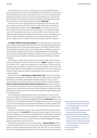 Risk report                                                                                                            Hedging climate change




   As an illustration, if we assume a one percent occurrence probability per year,
then annual premiums equate to one hundredth of the calculated loss29. This means
that capital required in a case of catastrophe can be as much as one hundred times
larger than the premium income in the year the catastrophe occurs. The risk that
the catastrophe occurs before the insurer has collected a sufficiently large propor-
tion of premium cash (including interest) is termed “timing risk.30”
   There are various ways of going ahead with intertemporal diversification. The
most common ways are self- and reinsurance31. With self insurance, the primary
insurer backs the catastrophe risk with own capital. In view of the sums that are
here involved, this version has limits. The funds needs to be in the forms of liquid
assets, and thus subject to low-interest rates. If an effort to cover the cost of own
capital through the equivalent loading on the insurance premium, the yield on capi-
tal sinks. Expensive and rare capital thus limit the underwriting capacity of the
insurer. A high reserve of cash then makes the firm an ideal target for a takeover32.

    3. Problem: sufficient reinsurance capacity? With catastrophe losses, the primary
insurer cannot manage without risk transfer. The risk-transfer capacity then becomes
the limiting factor of cat-risk underwriting capacity. From 2000 to 2005 the annual
average level of insured losses from natural catastrophes worldwide amounted to
about 30 billion US dollars (Chart 5). The narrowly defined annual total damage
was estimated at between 60 and 90 billion US dollars (factors two or three). By con-
trast, reinsurers had available a worldwide average of about 300 billion US dollars
in capital33.
    At first glance it might seem that there was more than enough capital to insure
natural catastrophes. The truth is however that such a global comparison is more or
less irrelevant. First, it deals with average losses. As was shown in 2005, actual total
damage can be much higher. In addition, the estimate in Chapter 2 shows that in the
future much higher levels of damage must be reckoned with. Second, reinsurers use
only part of their capital for natural catastrophe risks. Some reinsurers avoid this
market altogether.
    Third, in the case of “low-frequency – high severity” risks, reinsurers face funda-
mentally the same problems as primary insurers. For example, they are confronted
with similar uncertainties with regard to projected damage. In such a situation,
much depends on the building up of trust in insurance markets. Stable, persisting
business relations between primary insurers and reinsurers depend on a common
consensus that losses long-term need to be spread between them. If such a relation-
ship exists, then neither side need fear any short-term duplicity. A failure of the mar-
ket through uncertainty in the event of catastrophe damage would be highly unlike-
ly, if not eliminated.
    In this relationship between primary insurers and reinsurers, it seems as if the
issue of a fair division of burden pales into insignificance. Business relations are be-
coming less stable and clearly increasingly decided through short-term yield consid-
erations. This is a trend that undermines the capability of the sector to cover extreme    29 It is assumed in the interest of simplicity that a
risks. The reinsuring capacity in catastrophe risk depends not only on capital avail-         (fair) annual premium works out as the equiva-
ability but also on the nature of the business relationship between primary insurer           lent of the projected value of an annual loss
and reinsurer34.                                                                           30 See Litan (2006a, 2006b)
    The above three problem areas describe the specific difficulties involved with cat     31 In the next section, further possibilities (capital
risk. By comparison, the moral risk of catastrophe insurance plays no major role. In-         markets, state means) will be discussed
surers have learned to cope with such mistaken incentives. Fund retention, maximum         32 If an insurer possesses a degree of liquidity to
coverage levels and other contractual regulations such as adhering to regulations             finance a catastrophe with an assumed ten-year
and safety standards can here, as in other insurance fields, be deployed to mitigate          recurrence periodicity, then an investor could
against such erroneous courses of action.                                                     take over the insurer in the first year, not renew
    Another often mentioned reason for market failure is “adverse selection”, which           the insurance policies in the second year, and
is the choice of bad risks. In the case of asymmetrically distributed information, the        use the capital elsewhere
insurer is unable to distinguish between “good” and “bad” risks. In such a situation,      33 See Cummins 2006: 347
there is the danger that people exposed to an over-average risk can insure themselves      34 See sigma 4/05


                                                                                                                                                   22
 