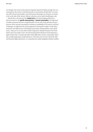 Risk report                                                                                  Hedging climate change




too cheaply. This comes at the expense of people exposed to below-average risk. As a
consequence the insurer is threatened with a concentration of bad risks. In connec-
tion with natural catastrophes, any information advantage can, however, assumed
to be on the side of the insurer. Adverse selection can be said to hardly play a role.
   Overall, this is the picture: The market error we’ve been dealing with here is
directly related to the specific characteristics of natural catastrophes. The high level
of under insurance becomes comprehensible. On one side, many primary insurers,
because of the existent uncertainty in relation to probability of occurrence and level
of damage, are right from the outset opposed to entering the market. On the other,
premiums are high because of loadings (uncertainty, timing problem, and capital
costs) . And, just as in every other market, high prices dampen demand. The event-
driven cycle now makes sense. The intertemporal diversification of low-frequency –
high severity risks is created only with certain difficulties. Serious catastrophes there-
fore usually imply large unexpected losses. This forces the insurer to limit the offer
and demand higher premiums, or to abandon the market altogether (harder market).




                                                                                                                23
 