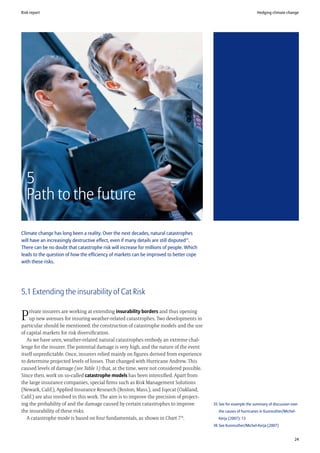 Risk report                                                                                                         Hedging climate change




   5
   Path to the future

Climate change has long been a reality. Over the next decades, natural catastrophes
will have an increasingly destructive effect, even if many details are still disputed35.
There can be no doubt that catastrophe risk will increase for millions of people. Which
leads to the question of how the efficiency of markets can be improved to better cope
with these risks.




5.1 Extending the insurability of Cat Risk

    rivate insurers are working at extending insurability borders and thus opening
P   up new avenues for insuring weather-related catastrophes. Two developments in
particular should be mentioned: the construction of catastrophe models and the use
of capital markets for risk diversification.
   As we have seen, weather-related natural catastrophes embody an extreme chal-
lenge for the insurer. The potential damage is very high, and the nature of the event
itself unpredictable. Once, insurers relied mainly on figures derived from experience
to determine projected levels of losses. That changed with Hurricane Andrew. This
caused levels of damage (see Table 1) that, at the time, were not considered possible.
Since then, work on so-called catastrophe models has been intensified. Apart from
the large insurance companies, special firms such as Risk Management Solutions
(Newark, Calif.), Applied Insurance Research (Boston, Mass.), and Eqecat (Oakland,
Calif.) are also involved in this work. The aim is to improve the precision of project-
ing the probability of and the damage caused by certain catastrophes to improve            35 See for example the summary of discussion over
the insurability of these risks.                                                              the causes of hurricanes in Kunreuther/Michel-
   A catastrophe mode is based on four fundamentals, as shown in Chart 7 36.                  Kerja (2007): 13
                                                                                           36 See Kunreuther/Michel-Kerja (2007)


                                                                                                                                           24
 