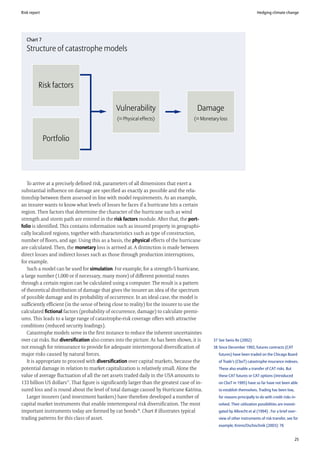 Risk report                                                                                                                Hedging climate change




   Chart 7
   Structure of catastrophe models



          Risk factors

                                               Vulnerability                            Damage
                                                (= Physical effects)                  (= Monetary loss



              Portfolio




   To arrive at a precisely defined risk, parameters of all dimensions that exert a
substantial influence on damage are specified as exactly as possible and the rela-
tionship between them assessed in line with model requirements. As an example,
an insurer wants to know what levels of losses he faces if a hurricane hits a certain
region. Then factors that determine the character of the hurricane such as wind
strength and storm path are entered in the risk factors module. After that, the port-
folio is identified. This contains information such as insured property in geographi-
cally localized regions, together with characteristics such as type of construction,
number of floors, and age. Using this as a basis, the physical effects of the hurricane
are calculated. Then, the monetary loss is arrived at. A distinction is made between
direct losses and indirect losses such as those through production interruptions,
for example.
   Such a model can be used for simulation. For example, for a strength-5 hurricane,
a large number (1,000 or if necessary, many more) of different potential routes
through a certain region can be calculated using a computer. The result is a pattern
of theoretical distribution of damage that gives the insurer an idea of the spectrum
of possible damage and its probability of occurrence. In an ideal case, the model is
sufficiently efficient (in the sense of being close to reality) for the insurer to use the
calculated fictional factors (probability of occurrence, damage) to calculate premi-
ums. This leads to a large range of catastrophe-risk coverage offers with attractive
conditions (reduced security loadings).
   Catastrophe models serve in the first instance to reduce the inherent uncertainties
over cat risks. But diversification also comes into the picture. As has been shown, it is      37 See Swiss Re (2002)
not enough for reinsurance to provide for adequate intertemporal diversification of            38 Since December 1992, futures contracts (CAT
major risks caused by natural forces.                                                             futures) have been traded on the Chicago Board
   It is appropriate to proceed with diversification over capital markets, because the            of Trade’s (CboT) catastrophe insurance indexes.
potential damage in relation to market capitalization is relatively small. Alone the              These also enable a transfer of CAT risks. But
value of average fluctuation of all the net assets traded daily in the USA amounts to             these CAT futures or CAT options (introduced
133 billion US dollars37. That figure is significantly larger than the greatest case of in-       on CboT in 1995) have so far have not been able
sured loss and is round about the level of total damage caused by Hurricane Katrina.              to establish themselves. Trading has been low,
   Larger insurers (and investment bankers) have therefore developed a number of                  for reasons principally to do with credit risks in-
capital market instruments that enable intertemporal risk diversification. The most               volved. Their utilization possibilities are investi-
important instruments today are formed by cat bonds38. Chart 8 illustrates typical                gated by Albrecht et al (1994) . For a brief over-
trading patterns for this class of asset.                                                         view of other instruments of risk transfer, see for
                                                                                                  example, Krenn/Oschischnik (2003): 76


                                                                                                                                                     25
 