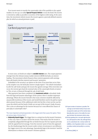 Risk report                                                                                                             Hedging climate change




   If an insurer wants to transfer the catastrophe risks of his portfolio to the capital
markets, he sets up a so-called Special Purpose Vehicle to issue the bond. The income
is invested as safely as possible in securities of the highest credit rating. At the same
time, the investment vehicle insures the insurer against a precisely defined catastro-
phe, for which an annual premium is paid.


   Chart 8
   Cat Bond payment system

                           Insurance                                 One-time capital
                           premiums                                         payment
                                               Investment
              Insurer                                                                   Investors
                                                 vehicle
                                       Cover                        Coupon
                                                                    payments


                                           Nominal           Risk-free
                                             value           interest




                                               Security with
                                               highest credit
                                                   rating




   In most cases, cat bonds are subject to variable interest rates. The coupon payment
emerges from the relevant money market interest (LIBOR) level plus an interest
loading . The investment vehicle finances these interest payments with earnings
from safe bonds (risk-free interest) and insurers’ premiums.
   Embedded in the security is an option on the event. If an event does occur, then,
in the simplest case, the bond plus interest simply expires39. The vehicle immediate-
ly sells the safe bonds and pays the insurer the agreed coverage. If the event does not
occur, the investor gets back the nominal value of the catastrophe bonds at maturi-
ty. This, in turn, is financed through the sale of safe funds.
   After payments have been completed, the investment vehicle is dissolved. Aside
from the legal and taxation advantages of this system, there is another important
advantage. Where the insurer himself is the issuer, investors would be affected by
any possible insolvency of the insurer, and would therefore need to be paid an equiv-
alent amount because of this additional credit risk. But this is here not the case be-
cause the vehicle and the funds it holds are not part of the insurer’s body of assets.
This is also an advantage for the investor because he is now offered the chance of          39 A great number of variations is possible. The
pure play in catastrophe risks40.                                                              coverage can be limited merely to future inter-
                                                                                               est payments and/or part of the nominal value.
The most important cat bond parameter is the trigger event that causes the option. There       Basically what counts is: the smaller the cover-
are various types. Among them41:                                                               age, the better the investment vehicle rating
• Indemnity-based trigger. The trigger here is a certain loss by the insurer’s business.    40 Strictly speaking this is not quite right because
   In this case, there is no basic risk for the insurer. That means that the insurer is        he is still exposed to other risks, although these
   completely safeguarded through the cat bonds because the loss equates precisely             are of a subordinate role: a money market risk
   with the agreed level of coverage. From the investors’ point of view this approach          (LIBOR), a risk of liquidation (either no or a tight
   has the disadvantage that the insurer under certain circumstances can influence             secondary market) and possibly to a currency
   the trigger event to his own advantage. Equivalently large is the investors’ need for       risk
   information in relation to the insurer’s business policies.                              41 See Pensa (2004), 14


                                                                                                                                                   26
 