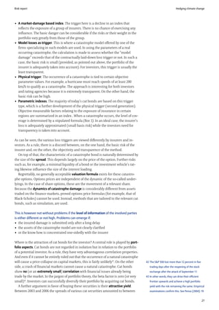 Risk report                                                                                                           Hedging climate change




• A market-damage based index. The trigger here is a decline in an index that
  reflects the exposure of a group of insurers. There is no chance of exercising any
  influence. The basic danger can be considerable if the risks or their weight in the
  portfolio vary greatly from those of the group.
• Model losses as trigger. This is where a catastrophe model offered by one of the
  firms specializing in such models are used. In using the parameters of a real
  occurring catastrophe, the calculation is made to assess whether the “model
  damage” exceeds that of the contractually laid-down loss trigger or not. In such a
  case, the basic risk is small (provided, as pointed out above, the portfolio of the
  insurer is adequately taken into account). For investors, this trigger is usually the
  least transparent.
• Physical trigger. The occurrence of a catastrophe is tied to certain objective
  parameter values. For example, a hurricane must reach speeds of at least 200
  km/h to qualify as a catastrophe. The approach is interesting for both investors
  and rating agencies because it is extremely transparent. On the other hand, the
  basic risk can be high.
• Parametric indexes. The majority of today’s cat bonds are based on this trigger
  type, which is a further development of the physical trigger (second generation).
  Objective measurable factors relating to the exposure of insurance in certain
  regions are summarized in an index . When a catastrophe occurs, the level of cov-
  erage is determined by a stipulated formula (Box 3). In an ideal case, the insurer’s
  loss is adequately approximated (small basis risk) while the investors need for
  transparency is taken into account.

As can be seen, the various loss triggers are viewed differently by insurers and in-
vestors. As a rule, there is a discord between, on the one hand, the basic risk of the
insurer and, on the other, the objectivity and transparence of the method.
   On top of that, the characteristic of a catastrophe bond is naturally determined by
the size of the spread. This depends largely on the price of the option. Further risks
such as, for example, a minimal liquidity of a bond or the investment vehicle’s rat-
ing likewise influence the size of the interest loading.
   Regrettably, no generally acceptable valuation formula exists for these catastro-
phe options. Options prices are independent of the dynamic of the so-called under-
lyings. In the case of share options, these are the movement of a relevant share.
Because the dynamics of catastrophe damage is considerably different from assets
traded on the finance markets, proved options price formulas (for example, that of
Black-Scholes) cannot be used. Instead, methods that are tailored to the relevant cat
bonds, such as simulation, are used.

This is however not without problems if the level of information of the involved parties
is either different or not high. Problems can emerge if:
• the insured damage is submitted only after a long delay
• the assets of the catastrophe model are not clearly clarified
• or the know how is concentrated one-sidedly with the insurer

Where is the attraction of cat bonds for the investor? A central role is played by port-
folio aspects. Cat bonds are not regarded in isolation but in relation to the portfolio
of a potential investor. As a rule, they have very advantageous correlation properties.
And even if it cannot be entirely ruled out that the occurrence of a natural catastrophe
will cause a price collapse on capital markets, this is fairly unlikely42. On the other    42 The S&P 500 lost more than 12 percent in five
side, a crash of financial markets cannot cause a natural catastrophe. Cat bonds              trading days after the reopening of the stock
show no (or an extremely small) correlation with financial issues already being               exchange after the attack of September 11
trade by the market. In the jargon of portfolio theory, the beta factor is zero (or very   43 In other words, they can drive their efficient
small)43. Investors can successfully diversify their portfolio by acquiring cat bonds.        frontier upwards and achieve a high portfolio
   A further argument in favor of buying these securities is their attractive yield.          yield with the risk remaining the same. Empirical
Between 2003 and 2006 the spreads of various cat securities amounted to between               examinations confirm this. See Pensa (2004): 19


                                                                                                                                               27
 
