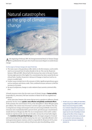 Risk report                                                                                                         Hedging climate change




   Natural catastrophes
   in the grip of climate
   change




   t the beginning of February 2007, the Intergovernmental Panel on Climate Change
A  (IPCC) published the first part of its Fourth Assessment Report on world climate
change.1

On the origins of climate changes, the report finds that:
• The main cause is the greenhouse effect which, in the first instance, can be attrib-
  uted to an increased level of carbon dioxide in the air. This rose by 30 percent
  between 1900 and 2005. Almost half of the increase has come in the past 25 years.
  Seventy-eight percent of the higher CO2 concentration has been caused by the use
  of fossil fuels. Another 22 percent is because of changes in land use (such as in-
  creases in arable land).
• Further causes include rises in the amounts of other significant greenhouse gases
  such as methane and nitrous oxide. Their combined increase amounts to half the
  increase in CO2 levels.
• By way of comparison, changes in solar radiation have exerted a minimal influ-
  ence.

A broad consensus exists that the main cause of climate change is human activity
(especially CO2 emissions). We have ourselves to blame for the rise in global tem-
peratures.
   At the same time, however, this means that we are in a position to influence climate
positively. But this means quicker, more effective and globally coordinated efforts.      1 The IPCC was set up in 1998 by the World Mete-
At the moment, the concentration of CO2 in the atmosphere is about 400 ppm (parts            orological Organization (WMO) and the United
per million). The current rate of increase is at least 2 ppm a year. However, this rate      Nations Environment Programme (UNEP).
is rising because energy and transport needs are increasing worldwide. Even if CO2           As an institution independent of governments,
emissions were immediately held to present levels, greenhouse-gas concentrations             the organization has the task of assessing on a
would still rise to 550 ppm by 2050. The rise in temperatures of the earth’s surface         regular basis the state of knowledge of climate
would not stop but would, over the next decades, increase by at least half a degree.         change and the effects of these changes on
   The transition to the post-fossil fuel age involves the largest program of renewal        human society. More information can be found
and restructuring that the world economy has ever seen.2 Especially affected is elec-        on the institution’s web site (www.ipcc.ch)
tricity generation (power stations), which is responsible for 40 percent of CO2 emis-     2 See essay by Peter Hennicke in Handelsblatt
sions, transport (20 percent), industry (18 percent), plus housebuilding, service            (20.03.07, 9)


                                                                                                                                               3
 