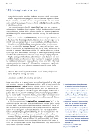 Risk report                                                                                                               Hedging climate change




5.2 Rethinking the role of the state

   nadequately functioning insurance markets in relation to natural catastrophes
I  serves to put politics under heavy public pressure to become engaged in the field.
When a catastrophe does strike and cause damage, as a rule the state steps in and
makes available a wide range of resources. This ex-post help, while understandable,
is not without problems.
   For a start, it contains considerable fiscal/political risks. In the case of Katrina,
assistance from the US federal government in the form of expenditure and tax relief
amounted to more than 100 billion US dollars. A major part went on compensation
for storm damage that was not covered by insurance, although that would have been
possible47.
   Second, state assistance is unfair, inasmuch as it comes from general taxation and
is thus financed by the entire population. It does not make sense for people who vol-
untarily live in an endangered area to be supported by the rest of the population.
   Third, this form of aid is inefficient, because it creates a false set of incentives. It
leads to a variation of the “samaritan dilemma”: state support after a disaster under-
mines the motivation of people who are potentially affected to carry out risk-reducing
measures in advance of a possible catastrophe. This low level of insurance penetra-
tion in expectation of assistance in turn simply increases the pressure on politics to
extend assistance. This threatens to become an ever stronger self-propelling cycle.
   A higher level of penetration for cat risks is therefore lies in the state’s own inter-
ests. This is hardly a new phenomenon. Many countries run programs to guarantee
the availability of cat insurance in cases where the private sector offers either inade-
quate coverage or no coverage at all 48. Although these programs show significantly
differing financing structures and means of operating, most do pursue similar
aims49.

• Extension of the insurance protection on offer, or even creating an equivalent
  market if no private coverage is available.

• Limitation of household risks to natural catastrophes.

Just as in the private sector, a state insurer can also function basically as either a pri-
mary insurer or a reinsurer. A well-known example of a public primary insurer is the          47 Protection against flood damage was offered
Federal Flood Insurance Program (NFIP) in the USA50. Insurance protection against                by the National Flood Insurance Program. The
flooding was for the first time offered by private firms in the late 18th century. But           insurance penetration among house owners in
heavy losses caused by floods in the Mississippi in 1927 prompted most insurers to               Louisiana communities affected by Katrina var-
pull out of this market. Over the next forty years, insurance coverage against flood-            ied between 57.7 percent (St. Bernard Parish)
ing was limited to a few private firms. The risks, because of the concentration in spe-          and 7.3 percent (Tangipahoa Parish). In Orleans
cific regions, and because of the sheer amount of potential damage, made this mar-               Parish, 40 percent were insured. See Kunreuther
ket appear to be uninsurable.                                                                    (2005): 3/4
   In 1968, Congress approved the National Flood Insurance Program (NFIP) . At the            48 A special role played here in recent times is ter-
moment, the federal government is the primary insurer of coverage against damage                 rorism. Since the September 11 attacks, these
to private houses and small business caused by floods. Private insurers market the               risks also count among major cat risks. State
NFIP and administer claims settlements. Participating communities in endangered                  involvement appears both necessary and sensi-
regions are under obligation to ensure that building plans and safety standards                  ble. First, these risks are not exclusively privately
include factors to mitigate against flood damage. It is also envisaged that the NFIP             insurable. Second, there is here a general overall
will finance itself so that, in the long term, no taxation funds will be needed.                 interest by society that justifies the use of tax
   In August 2006, there were almost 4.6 million insurance policy holders in 20,000              resources. Coverage of terrorist risks often takes
communities in the USA. In the period from 1968 until August 2006, the NFIP paid                 place in the form of partnerships between private
out 14.6 billion US dollars in compensation for insured damage. At first glance, it              enterprise and public authorities. See attachment
seems that the NFIP has been a success. It has meant that the range of insurance on              in sigma 4/2005
offer has been significantly extended.                                                        49 For an overview, see OECD (2005)
                                                                                              50 See Cummins (2006): 357


                                                                                                                                                     30
 