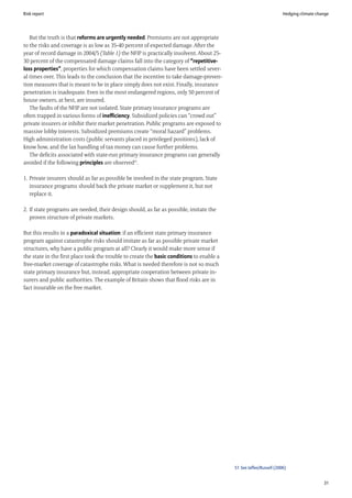 Risk report                                                                                                          Hedging climate change




   But the truth is that reforms are urgently needed. Premiums are not appropriate
to the risks and coverage is as low as 35-40 percent of expected damage. After the
year of record damage in 2004/5 (Table 1) the NFIP is practically insolvent. About 25-
30 percent of the compensated damage claims fall into the category of “repetitive-
loss properties”, properties for which compensation claims have been settled sever-
al times over. This leads to the conclusion that the incentive to take damage-preven-
tion measures that is meant to be in place simply does not exist. Finally, insurance
penetration is inadequate. Even in the most endangered regions, only 50 percent of
house owners, at best, are insured.
   The faults of the NFIP are not isolated. State primary insurance programs are
often trapped in various forms of inefficiency. Subsidized policies can “crowd out”
private insurers or inhibit their market penetration. Public programs are exposed to
massive lobby interests. Subsidized premiums create “moral hazard” problems.
High administration costs (public servants placed in privileged positions), lack of
know how, and the lax handling of tax money can cause further problems.
   The deficits associated with state-run primary insurance programs can generally
avoided if the following principles are observed51.

1. Private insurers should as far as possible be involved in the state program. State
   insurance programs should back the private market or supplement it, but not
   replace it.

2. If state programs are needed, their design should, as far as possible, imitate the
   proven structure of private markets.

But this results in a paradoxical situation: if an efficient state primary insurance
program against catastrophe risks should imitate as far as possible private market
structures, why have a public program at all? Clearly it would make more sense if
the state in the first place took the trouble to create the basic conditions to enable a
free-market coverage of catastrophe risks. What is needed therefore is not so much
state primary insurance but, instead, appropriate cooperation between private in-
surers and public authorities. The example of Britain shows that flood risks are in
fact insurable on the free market.




                                                                                           51 See Jaffee/Russell (2006)


                                                                                                                                        31
 