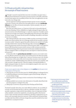 Risk report                                                                                                            Hedging climate change




5.3 Private and public risk partnerships:
the example of flood insurance

     lthough it cannot be expected that every risk is insurable at any given time, a
A    risk partnership between the private insurance business and public authorities
can decisively improve the insurability of these risks. Here, two approaches are rele-
vant to the issue of large risks.
   The first approach involving cooperation between private insurers and public
authorities is based on the obvious fact that public policies can exert considerable
influence over the effects of natural catastrophes. A prime example is the case of
flood risks in Britain52.
   More than two million houses, or 10 percent of the total, are presently exposed
to the risk of flooding. Of those, 400,000 are in highly endangered regions where the
annual occurrence risk of flood damage is 1.3 percent. Long-term, if suitable counter
measures are not taken, the situation could significantly worsen because of the effects
of climate change. This means that the number of buildings vulnerable to risk threat-
ens to rise to 3.5 million.
   After widespread floods in the autumn of 2000 caused by record levels of rainfall,
doubts arose about whether this sort of damage would even be insurable on private
insurance market53. All parties agreed that public infrastructure needed to be funda-
mentally modernized to minimize flood damage. After constructive dialogue be-
tween the government and the Association of British Insurers (ABI)54 it was agreed in
January 2003 that private insurers would continue to offer insurance protection
against flood damage while the government would make available more funds to
improve mitigation efforts in endangered areas and improve its flood risk informa-
tion practices55.
   In November 2005, the partnership was extended. Insurance cover would contin-
ue to be offered to private house owners and small businesses for whom the proba-
bility of flood damage was no higher than 1.3 percent. Premiums were to be calculat-
ed on the basis of the extent of the risk. On top of that, insurance cover remained
available for another 100,000 buildings that within the next five years would be, with
state assistance, brought into the 1.3 percent category. Existing policyholders in
highly endangered regions for whom no risk-mitigation program exists, were to be
dealt with on a case-by-case basis.

Private insurers agreed to take on these obligations on the condition that the government
made progress in five key areas:
• reducing risks over the next three years for 100,000 buildings in endangered areas.
• Establishing adequate investment programs against flood damage, taking into
   account climate change.
• Improving land-use planning to restrict construction of new buildings in risky
   regions.                                                                                 52 See the web site of the Association of British
• Making available more accurate state information to the public about flood risks             Insurers (ABI): www.abi.org.uk/flooding
   and state programs to mitigate these risks.                                              53 The insured damage amounted to more than
• Taking steps to minimize risks posed by drain flooding and flash floods.                     one billion pounds sterling
                                                                                            54 More than 400 insurance companies, or 97
The British example shows that, even under difficult conditions, the insurability of           percent of the British insurance industry, is
cat risks can be warranted. But this is only one, individual, example. The range of            organized under the ABI umbrella
possible cooperation is large and full of possibilities. Areas of cooperation include       55 The funds were initially increased to 394 million
safety standards, construction regulations, area planning, public infrastructure               pounds sterling (2002/3) and then, in stages,
(such as dams and other protective installations), deciding on appropriate tax con-            to 564 million pounds by 2005/6
ditions, and catastrophe protection measures. Public and private risk partnerships          56 Of course policyholders can also contribute by
can help make those effects of climate change that cannot be avoided at least man-             not taking unnecessary risks and by making
ageable from a social point of view56.                                                         available information that is relevant for insur-
                                                                                               ance purposes


                                                                                                                                                   32
 