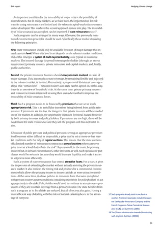 Risk report                                                                                                            Hedging climate change




   An important condition for the insurability of major risks is the possibility of
diversification. But in many markets, as we have seen, the opportunities for risk
transfer using reinsurance are limited and the relevant capital-market instruments
under-developed. This is where the second approach comes into play. The insurabil-
ity of risks to natural catastrophes can be improved if state reinsurance exists57.
   Such programs can be arranged in many ways. Of course, the previously men-
tioned construction principles should be used. Specifically these involve observing
the following principles.

First: State reinsurance should only be available for cases of major damage that ex-
ceed a certain level. Where this level is set depends on the relevant market conditions.
Out of this emerges a system of multi-layered liability, as is typical in insurance
markets. The insured damage is spread between policy holder (through an excess
requirement) primary insurers, private reinsurers and capital markets, and, finally,
public authorities.

Second: the private insurance business should always remain involved in cases of
major damage. This, inasmuch as state coverage, by remaining flexible and adjusted
to the relevant market, is limited. Alternatively, a proportional division of coverage –
above that “certain level” – between insurers and state can be agreed on. In this way,
there is an overview of household risks. At the same time, private primary insurers
and reinsurers remain interested in using their own wherewithal to improve the
insurability of risks to natural forces.

Third: Such a program needs to be financed by premiums that are set at levels
appropriate to risk. This is to avoid false incentives being inferred from public rein-
surance. If premiums are too low, the danger is that private insurers will be crowded
out of the market. In addition, the opportunity increases for moral-hazard behavior
by both primary insurers and policy holders. If premiums are too high, there will be
no demand for state reinsurance and they will the program will thus not fulfill its
aim.

If, because of public pressure and political pressure, setting an appropriate premium
level becomes either difficult or impossible, a price can be set at more-or-less mar-
ket conditions with the help of regular auctions. This means that the state auctions
off a limited number of reinsurance contracts at annual auctions where a reserve
price is set at a level that reflects the risk58. Buyers would, in the main, be primary
insurers but, in certain circumstances, other investors as well. Such speculative pur-
chases would be welcome because they would increase liquidity and make it easier
to set prices more efficiently.
    Such a system of state reinsurance has several attractive facets. For a start, it gives
the impression of extending the market without actually entering the private insur-
ance market. It also reduces the timing risk and provides for a commercial environ-
ment which allows the primary insurer to insure cat risks at more attractive condi-
tions. At the same time, it allows policies to remain in force that were completed
with private insurers under conditions containing incentives for policyholders to act
appropriately to the risks. Policyholder would need to continue to accept excess pro-
visions if they are to obtain coverage from a primary insurer. The state benefits from
such a program as its fiscal risks are reduced. But all of society also gains. Having a
more efficient way of dealing with the risks of natural catastrophes is to the advan-         57 Such programs already exist in one form or
tage of everyone.                                                                                another. Prominent examples include the Japan-
                                                                                                 ese Earthquake Reinsurance Company and the
                                                                                                 French Programm Caisse Centrale de Reassur-
                                                                                                 ance (CCR). See Cummins (2006)
                                                                                              58 The Clinton administration intended introducing
                                                                                                 such a system. See Litan (2006b)


                                                                                                                                               33
 
