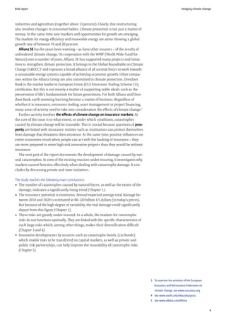 Risk report                                                                                                         Hedging climate change




industries and agriculture (together about 13 percent). Clearly, this restructuring
also involves changes in consumer habits. Climate protection is not just a matter of
money. At the same time new markets and opportunities for growth are emerging.
The markets for energy efficiency and renewable energy are alone showing a global
growth rate of between 10 and 20 percent.
   Allianz SE has for years been warning – as have other insurers – of the results of
unhindered climate change.3 In cooperation with the WWF (World Wide Fund for
Nature) over a number of years, Allianz SE has supported many projects and initia-
tives to strengthen climate protection. It belongs to the Global Roundtable on Climate
Change (GROCC)4 and espouses a broad alliance of all societal forces to work towards
a sustainable energy systems capable of achieving economic growth. Other compa-
nies within the Allianz Group are also committed to climate protection. Dresdner
Bank is the market leader in European Union (EU) Emissions Trading Scheme CO2
certificates. But this is not merely a matter of supporting noble ideals such as the
preservation of life’s fundamentals for future generations. For both Allianz and Dres-
dner Bank, earth warming has long become a matter of business. Regardless of
whether it is insurance, emissions trading, asset management or project financing,
many areas of activity need to take into consideration the effects of climate change.5
   Further activity involves the effects of climate change on insurance markets. At
the core of the issue is to what extent, or under which conditions, catastrophes
caused by climate change will be insurable. This is crucial because questions of pros-
perity are linked with insurance: entities such as institutions can protect themselves
from damage that threatens their existence. At the same time, positive influences on
entire economies result when people can act with the backing of insurance – they
are more prepared to enter high-risk innovative projects than they would be without
insurance.
   The next part of the report documents the development of damage caused by nat-
ural catastrophes. In view of the existing massive under insuring, it investigates why
markets cannot function effectively when dealing with catastrophe damage. It con-
cludes by discussing private and state initiatives.

The study reaches the following main conclusions:
• The number of catastrophes caused by natural forces, as well as the extent of the
  damage, indicates a significantly rising trend (Chapter 1) .
• The insurance potential is enormous. Annual expected average total damage be-
  tween 2010 and 2020 is estimated at 80-120 billion US dollars (in today’s prices).
  But because of the high degree of variability, the real damage could significantly
  depart from this figure (Chapter 2).
• These risks are greatly under-insured. As a whole, the markets for catastrophe
  risks do not functions optimally. They are linked with the specific characteristics of
  such large risks which, among other things, makes their diversification difficult
  (Chapter 3 and 4).
• Innovative developments by insurers such as catastrophe bonds, (cat bonds)
  which enable risks to be transferred on capital markets, as well as private and
  public risk partnerships, can help improve the insurability of catastrophe risks
  (Chapter 5).




                                                                                           3 To examine the activities of the European
                                                                                              Insurance and Reinsurance Federation on
                                                                                              climate change, see www.cea.assur.org
                                                                                           4 See www.earth.columbia.edu/grocc
                                                                                           5 See www.allianz.com/Klima


                                                                                                                                         4
 