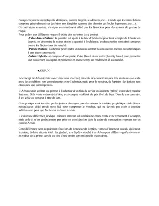 l’usage et ayantdesremplaçants identiques, comme l’argent, les denrées,etc…),tandis que le contrat Istisna
comporte généralement sur des biens non fongibles (comme des chemins de fer, les logements, etc…).
Ce contrat par sa nature, n’est pas communément utilisé par les financiers pour des raisons de gestion de
risque.
Pour pallier aux différents risques il existe des variations à ce contrat
-Value-based Salam : la quantité est ajusté à la date d’échéance pour tenir compte de l’évolution
du prix, on détermine la valeur et non la quantité à l’échéance,les deux parties sont ainsi couvertes
contre les fluctuations du marché.
-Parallel Salam : l’acheteurpeut vendre un nouveau contrat Salam avec les mêmes caractéristiques
à une autre contrepartie
-Salam Hybride se compose d’une partie Value Based et une autre Quantity based pour permettre
une couverture du capital et permettre en même temps un rendement lié au marché.
●ARBUN
Le concept de Arbun (vente avec versement d’arrhes) présente des caractéristiques très similaires aux calls
avec des conditions non-contraignantes pour l'acheteur, mais pour le vendeur, de l'opinion des juristes tant
classiques que contemporains.
L’Arbun est un contrat qui permet à l’acheteur d’un bien de verser un acompte (prime) avant d'en prendre
livraison. Si la vente est menée à bien, cet acompte est déduit du prix final du bien. Dans le cas contraire,
il est cédé au vendeur à titre de don.
Cette pratique était interdite par les juristes classiques pour desraisons de tradition prophétique et de Gharar
puisqu'aucun délai précis n'est fixé pour compenser le vendeur, qui ne devrait pas avoir à attendre
indéfiniment pour que l'acheteur exécute la vente.
Il existe une différence juridique mineure entre un call américaine et une vente avec versement d’acompte,
mais celle-ci n’est généralement pas prise en considération dans le cadre de transactions reposant sur un
contrat Arbun.
Cette différence tient au paiement final lors de l’exercice de l’option, versé à l’émetteur du call, qui exclut
la prime, déduite du prix total. En général, le « dépôt » attaché à un Arbun peut différer significativement
en valeur de la prime versée au titre d’une option conventionnelle équivalente.
 