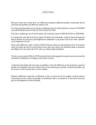 CONCLUSION
Bien que comme nous venons de le voir, différentes stratégies et différents produits existent pour faire la
couverture des positions des différents contrats en FI.
Il y a d une part desproduits qui ne sont pas acceptés partoutes les écolesde penséescomme le TAWARUK
ou la MURABAHA inversée, BAI AL INA ou BAI AL DAIN.
Et d’autres produits qui sont le fruit d’études et de recherche comme le MOURAJAHA ou l’ISTIJRAR.
L’avantage pour ainsi dire de la FI par rapport à la finance conventionnelle est que la marge de manœuvre
dans le domaine du recherche et développement est importante ce qui permet d’avoir une vision optimiste
au développement de la FI.
Pour ce faire différents comités comme AAOIFI est là pour mettre un cadre générale à la FI, en tentant de
mettre des règles que tous les acteurs doivent suivre pour ainsi donner une orientation légale et normative
qui obligerai tous les acteurs de la FI à suivre ces mêmes règles prudentiels.
D’autresacteurscomme IFSB etle IIFM tentent de faire la même approche mais plus encréssurles marchés
notamment en Malaisie ou les banques sont les plus créatives.
L’approche Chaariatique elle aussi pose un problème à cause des différentes écoles de pensées, quand un
produit fait l’unanimité entre tous schofars force est de constater que ce produit est directement utilisé par
les acteurs et a des couts de mise en œuvre moindre.
Quand les différentes recherches,certifications et mise en œuvre de tous les produits seront de nature à
concurrencer la mise en place des produits conventionnels alors à ce moment la FI aura l’élan nécessaire
pour un développement certain et durable.
 