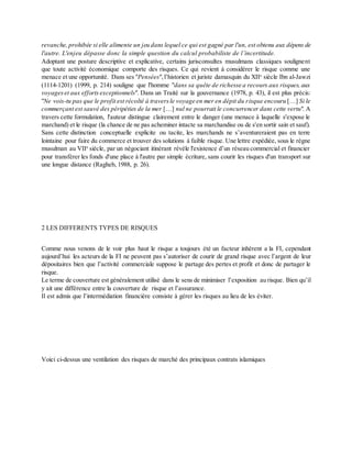revanche,prohibée si elle alimente un jeu dans lequel ce qui est gagné par l'un, est obtenu aux dépens de
l'autre. L'enjeu dépasse donc la simple question du calcul probabiliste de l’incertitude.
Adoptant une posture descriptive et explicative, certains jurisconsultes musulmans classiques soulignent
que toute activité économique comporte des risques. Ce qui revient à considérer le risque comme une
menace et une opportunité. Dans ses "Pensées",l’historien et juriste damasquin du XIIe
siècle Ibn al-Jawzi
(1114-1201) (1999, p. 214) souligne que l'homme "dans sa quête de richesse a recours aux risques,aux
voyageset aux efforts exceptionnels". Dans un Traité sur la gouvernance (1978, p. 43), il est plus précis:
"Ne vois-tu pas que le profit est récolté à traversle voyage en mer en dépit du risque encouru […] Si le
commerçant est sauvé des péripéties de la mer […] nul ne pourrait le concurrencer dans cette vertu". A
travers cette formulation, l'auteur distingue clairement entre le danger (une menace à laquelle s'expose le
marchand) et le risque (la chance de ne pas acheminer intacte sa marchandise ou de s'en sortir sain et sauf).
Sans cette distinction conceptuelle explicite ou tacite, les marchands ne s’aventureraient pas en terre
lointaine pour faire du commerce et trouver des solutions à faible risque. Une lettre expédiée, sous le règne
musulman au VIIe
siècle, par un négociant itinérant révèle l'existence d’un réseau commercial et financier
pour transférer les fonds d'une place à l'autre par simple écriture, sans courir les risques d'un transport sur
une longue distance (Ragheb, 1988, p. 26).
2 LES DIFFERENTS TYPES DE RISQUES
Comme nous venons de le voir plus haut le risque a toujours été un facteur inhérent a la FI, cependant
aujourd’hui les acteurs de la FI ne peuvent pas s’autoriser de courir de grand risque avec l’argent de leur
dépositaires bien que l’activité commerciale suppose le partage des pertes et profit et donc de partager le
risque.
Le terme de couverture est généralement utilisé dans le sens de minimiser l’exposition au risque. Bien qu’il
y ait une différence entre la couverture de risque et l’assurance.
Il est admis que l’intermédiation financière consiste à gérer les risques au lieu de les éviter.
Voici ci-dessus une ventilation des risques de marché des principaux contrats islamiques
 