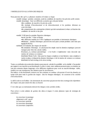 3 MODELES D’EVALUATION DES RIQUES
Nous pouvons dire qu’il y a plusieurs manières d’évaluer ce risque
-modelé statique : position constante, seuls les conditions de marché et les prix des actifs varient.
-modelé dynamique : basé sur différents scenarios que cela peut inclure
●les conditions de marché et le prix des actifs
●la stratégie d’investissement et de réinvestissement et les positions détenues au
cours du temps
●le comportement des contreparties (clients) qui doit normalement évoluer en fonction des
conditions de marché et des prix
-modèle VAR pour les produits financiers islamiques
●cela veut dire : Value at Risque
●les différents modèles de VAR s’appliquent aux produits et instruments islamiques
●limitation : données historiques peuvent être rares pour certains produits cotés mais peu
liquide(SUKUK)
-méthodes d’évaluation des risques de marché :
●la simulation Historique : le calcul peut être simple mais les données empiriques peuvent
manquer pour faire des calculs viables.
●variance_co_variance paramétrique : c’est facile à implémenter mais nécessite une
matrice de variance-co-variance
●méthode Monte Carlo : faite pour les risques complexes et non linéaires mais complexe à
mettre en place et dépend des données historiques et de la matrice de variance-co-variance
●méthode de back-testing et de stress-testing
Toutes ces méthodesnécessitentdes données pour pouvoir calculer la sensibilité ou la volatilité d’un produit
par rapport à son marché ou son benchmark si celui-ci existe, mais malheureusement toutes ces données ne
sont pas existantes depuis longtemps et les différents régulateurs pour avoir un marché islamique viable,
tendent vers une transparence des données pour les investisseurs.
Des indices et des benchmark existent avec des cotations en continue cela permet d’avoir des données en
temps réels pour toute la gestion des risques chez les banques islamiques, les assureurs et les sociétés
d’investissements.
Le défià relever estd’utiliser des instruments de couverture qui peuvent tirer des avantagesdes répartitions
des risques sans pour autant être dues au hasard.
C’est à dire que ces instruments doivent être intègres à des activités réelles.
Pour arriver à cette solution de gestion des aléas et risques il existe plusieurs types de stratégies de
couvertures :
-la couverture économique
-alignement actif –passif
-la couverture naturelle
-la couverture dynamique
-la couverture coopérative
 