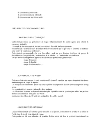 -la couverture contractuelle
-la couverture mutuelle bilatérale
-la couverture par une tierce partie
2 LES STRATEGIES DE COUVERTURES
LA COUVERTURE ECONOMIQUE
Cette stratégie émane du gestionnaire du risque indépendamment des autres agents pour obtenir la
couverture souhaitée.
L’exemple le plus courant et le plus ancien consiste à diversifie les investissements.
Selon Berstein <les investisseurs diversifient leur investissements par ce que celle-ci constitue la meilleure
arme contre la variation du rendement>.
Cette stratégie est essentielle elle peut être utilisée seule ou avec d’autres stratégies, elle permet la
diversification d’un portefeuille, la diminution de la volatilité et l’optimisation du rendement.
Elle est utilisée contre plusieurs types de risque dans des portefeuilles généralistes :
-risque de marche
-risque de liquidité
-risque de contreparties…..
ALIGNEMENT ACTIF-PASSIF
Cette asymétrie entre revenus et couts ou entre actifs et passifs constitue une source importante de risque,
notamment pour le risque de liquidité.
Les banques conventionnelles jouent de cette asymétrie en empruntant à court terme et en prêtant à long
terme.
Les produits dérivés servent à aligner les deux positions.
Les BI ont une structure actif-passif nettement plus équilibrée mais ne peuvent pas utiliser les produits
dérivés conventionnels pour gérer leur ALM.
La structure des bilans des BI tend vers un équilibre des actifs – passif.
LA COUVERTURE NATURELLE
La couverture naturelle est le fait d’ajuster les actifs et les passifs, en modifiant ou la taille ou la nature de
l’actif etou du passif pour réduire le risque.
Cette gestion se fait sans utilisation de produits dérivés, et se fait dans le système conventionnel ou
 