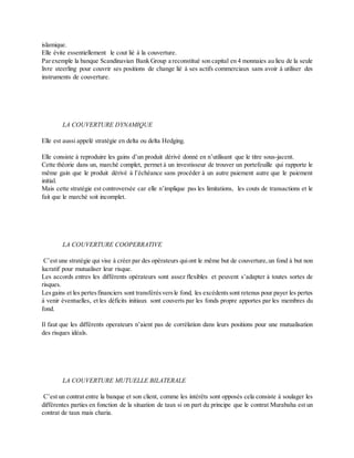 islamique.
Elle évite essentiellement le cout lié à la couverture.
Parexemple la banque Scandinavian Bank Group a reconstitué son capital en 4 monnaies au lieu de la seule
livre steerling pour couvrir ses positions de change lié à ses actifs commerciaux sans avoir à utiliser des
instruments de couverture.
LA COUVERTURE DYNAMIQUE
Elle est aussi appelé stratégie en delta ou delta Hedging.
Elle consiste à reproduire les gains d’un produit dérivé donné en n’utilisant que le titre sous-jacent.
Cette théorie dans un, marché complet, permet à un investisseur de trouver un portefeuille qui rapporte le
même gain que le produit dérivé à l’échéance sans procéder à un autre paiement autre que le paiement
initial.
Mais cette stratégie est controversée car elle n’implique pas les limitations, les couts de transactions et le
fait que le marché soit incomplet.
LA COUVERTURE COOPERRATIVE
C’est une stratégie qui vise à créer par des opérateurs quiont le même but de couverture,un fond à but non
lucratif pour mutualiser leur risque.
Les accords entres les différents opérateurs sont assez flexibles et peuvent s’adapter à toutes sortes de
risques.
Lesgains et les pertesfinanciers sont transférésversle fond, les excédentssont retenus pour payer les pertes
à venir éventuelles, et les déficits initiaux sont couverts par les fonds propre apportes par les membres du
fond.
Il faut que les différents operateurs n’aient pas de corrélation dans leurs positions pour une mutualisation
des risques idéals.
LA COUVERTURE MUTUELLE BILATERALE
C’est un contrat entre la banque et son client, comme les intérêts sont opposés cela consiste à soulager les
différentes parties en fonction de la situation de taux si on part du principe que le contrat Murabaha est un
contrat de taux mais charia.
 