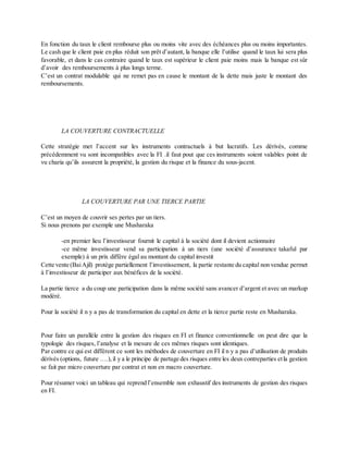 En fonction du taux le client rembourse plus ou moins vite avec des échéances plus ou moins importantes.
Le cash que le client paie en plus réduit son prêt d’autant, la banque elle l’utilise quand le taux lui sera plus
favorable, et dans le cas contraire quand le taux est supérieur le client paie moins mais la banque est sûr
d’avoir des remboursements à plus longs terme.
C’est un contrat modulable qui ne remet pas en cause le montant de la dette mais juste le montant des
remboursements.
LA COUVERTURE CONTRACTUELLE
Cette stratégie met l’accent sur les instruments contractuels à but lucratifs. Les dérivés, comme
précédemment vu sont incompatibles avec la FI .il faut pout que ces instruments soient valables point de
vu charia qu’ils assurent la propriété, la gestion du risque et la finance du sous-jacent.
LA COUVERTURE PAR UNE TIERCE PARTIE
C’est un moyen de couvrir ses pertes par un tiers.
Si nous prenons par exemple une Musharaka
-en premier lieu l’investisseur fournit le capital à la société dont il devient actionnaire
-ce même investisseur vend sa participation à un tiers (une société d’assurance takaful par
exemple) à un prix diffère égal au montant du capital investit
Cette vente (BaiAjil) protège partiellement l’investissement, la partie restante du capital non vendue permet
à l’investisseur de participer aux bénéfices de la société.
La partie tierce a du coup une participation dans la même société sans avancer d’argent et avec un markup
modéré.
Pour la société il n y a pas de transformation du capital en dette et la tierce partie reste en Musharaka.
Pour faire un parallèle entre la gestion des risques en FI et finance conventionnelle on peut dire que la
typologie des risques, l’analyse et la mesure de ces mêmes risques sont identiques.
Par contre ce qui est diffèrent ce sont les méthodes de couverture en FI il n y a pas d’utilisation de produits
dérivés (options, future ….),il y a le principe de partage des risques entre les deux contreparties etla gestion
se fait par micro couverture par contrat et non en macro couverture.
Pour résumer voici un tableau qui reprend l’ensemble non exhaustif des instruments de gestion des risques
en FI.
 