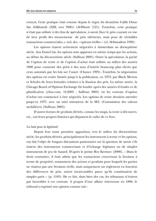 III. LES PRODUITS DERIVES 31
contrat. Cette pratique était connue depuis le règne du deuxième Calife Omar
ibn Al-Khattab (22H, vers 700G) (Al-Dharir [12]). Toutefois, cette pratique
n’était pas utilisée à des fins de spéculation, à savoir fixer le prix courant en vue
de tirer profit des mouvements de prix ultérieurs, mais pour de véritables
transactions commerciales, c.-à-d. des « options réelles » (cf. Al-Suwailem 1999).
Les options étaient activement négociées à Amsterdam au dix-septième
siècle. Aux Etats-Unis, les options sont apparues en même temps que les actions,
au début du dix-neuvième siècle (Sullivan 2005). Outre la spéculation, la parité
de l’option de vente et de l’option d’achat était utilisée au milieu des années
1800 pour consentir des prêts à des taux d’intérêt beaucoup plus élevés que
ceux autorisés par les lois sur l’usure (Chance 1995). Toutefois, la négociation
des options est restée limitée jusqu’à la publication, en 1973, par Black Merton
et Scholes de leurs formules relatives à la fixation des prix. La même année, la
Chicago Board of Options Exchange fût fondée après des années d’études et de
planification (cboe.com, 12.2005 ; Sullivan 2005) où les contrats d’option
d’achat ont commencé à être négociés. Les options de vente devaient attendre
jusqu’en 1977, avec un suivi minutieux de la SEC (Commission des valeurs
mobilières) (Sullivan, 2005).
D’autres formes de produits dérivés, comme les swaps, la vente à découvert,
etc., ont leurs propres histoires qui dépassent le cadre de ce livre.
La lutte pour la légitimité
Depuis leur toute première apparition, vers le milieu du dix-neuvième
siècle, les produits dérivés, principalement les instruments à terme et les options,
ont fait l’objet de longues discussions passionnées sur la question de savoir s’ils
étaient des instruments commerciaux et d’échange légitimes ou de simples
instruments de jeu de hasard. D’après le juriste Roy Kreitner (2000), « Dans le
droit coutumier, il était admis que les transactions concernant la livraison à
terme de propriété, notamment des actions et produits pour lesquels les parties
ne visaient pas une livraison réelle, mais uniquement un règlement en fonction
des différences de prix, soient inexécutables parce qu’ils constituaient de
simples paris » (p. 1103). De ce fait, dans bien des cas, les tribunaux n’étaient
pas favorables à ces contrats. A propos d’une affaire intervenue en 1888, le
tribunal a exprimé son opinion comme suit :
 