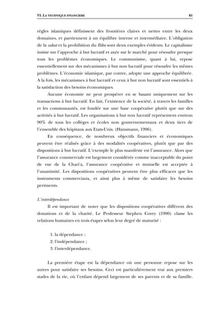 VI. LA TECHNIQUE FINANCIERE 81
règles islamiques définissent des frontières claires et nettes entre les deux
domaines, et parviennent à un équilibre interne et intermédiaire. L’obligation
de la zakat et la prohibition du Riba sont deux exemples évidents. Le capitalisme
insiste sur l’approche à but lucratif et axée sur le marché pour résoudre presque
tous les problèmes économiques. Le communisme, quant à lui, repose
essentiellement sur des mécanismes à but non lucratif pour résoudre les mêmes
problèmes. L’économie islamique, par contre, adopte une approche équilibrée.
A la fois, les mécanismes à but lucratif et ceux à but non lucratif sont essentiels à
la satisfaction des besoins économiques.
Aucune économie ne peut prospérer en se basant uniquement sur les
transactions à but lucratif. En fait, l’existence de la société, à travers les familles
et les communautés, est fondée sur une base coopérative plutôt que sur des
activités à but lucratif. Les organisations à but non lucratif représentent environ
90% de tous les collèges et écoles non gouvernementaux et deux tiers de
l’ensemble des hôpitaux aux Etats-Unis. (Hansmann, 1996).
En conséquence, de nombreux objectifs financiers et économiques
peuvent être réalisés grâce à des modalités coopératives, plutôt que par des
dispositions à but lucratif. L’exemple le plus manifeste est l’assurance. Alors que
l’assurance commerciale est largement considérée comme inacceptable du point
de vue de la Chari'a, l’assurance coopérative et mutuelle est acceptée à
l’unanimité. Les dispositions coopératives peuvent être plus efficaces que les
instruments commerciaux, et ainsi plus à même de satisfaire les besoins
pertinents.
L'interdépendance
Il est important de noter que les dispositions coopératives diffèrent des
donations et de la charité. Le Professeur Stephen Covey (1990) classe les
relations humaines en trois étapes selon leur degré de maturité :
1. la dépendance ;
2. l'indépendance ;
3. l'interdépendance.
La première étape est la dépendance où une personne repose sur les
autres pour satisfaire ses besoins. Ceci est particulièrement vrai aux premiers
stades de la vie, où l’enfant dépend largement de ses parents et de sa famille.
 