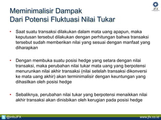 www.jfx.co.id@infoJFX
Meminimalisir Dampak
Dari Potensi Fluktuasi Nilai Tukar
• Saat suatu transaksi dilakukan dalam mata uang apapun, maka
keputusan tersebut dilakukan dengan perhitungan bahwa transaksi
tersebut sudah memberikan nilai yang sesuai dengan manfaat yang
diharapkan
• Dengan membuka suatu posisi hedge yang setara dengan nilai
transaksi, maka perubahan nilai tukar mata uang yang berpotensi
menurunkan nilai akhir transaksi (nilai setelah transaksi dikonversi
ke mata uang akhir) akan terminimalisir dengan keuntungan yang
dihasilkan oleh posisi hedge
• Sebaliknya, perubahan nilai tukar yang berpotensi menaikkan nilai
akhir transaksi akan dinisbikan oleh kerugian pada posisi hedge
 