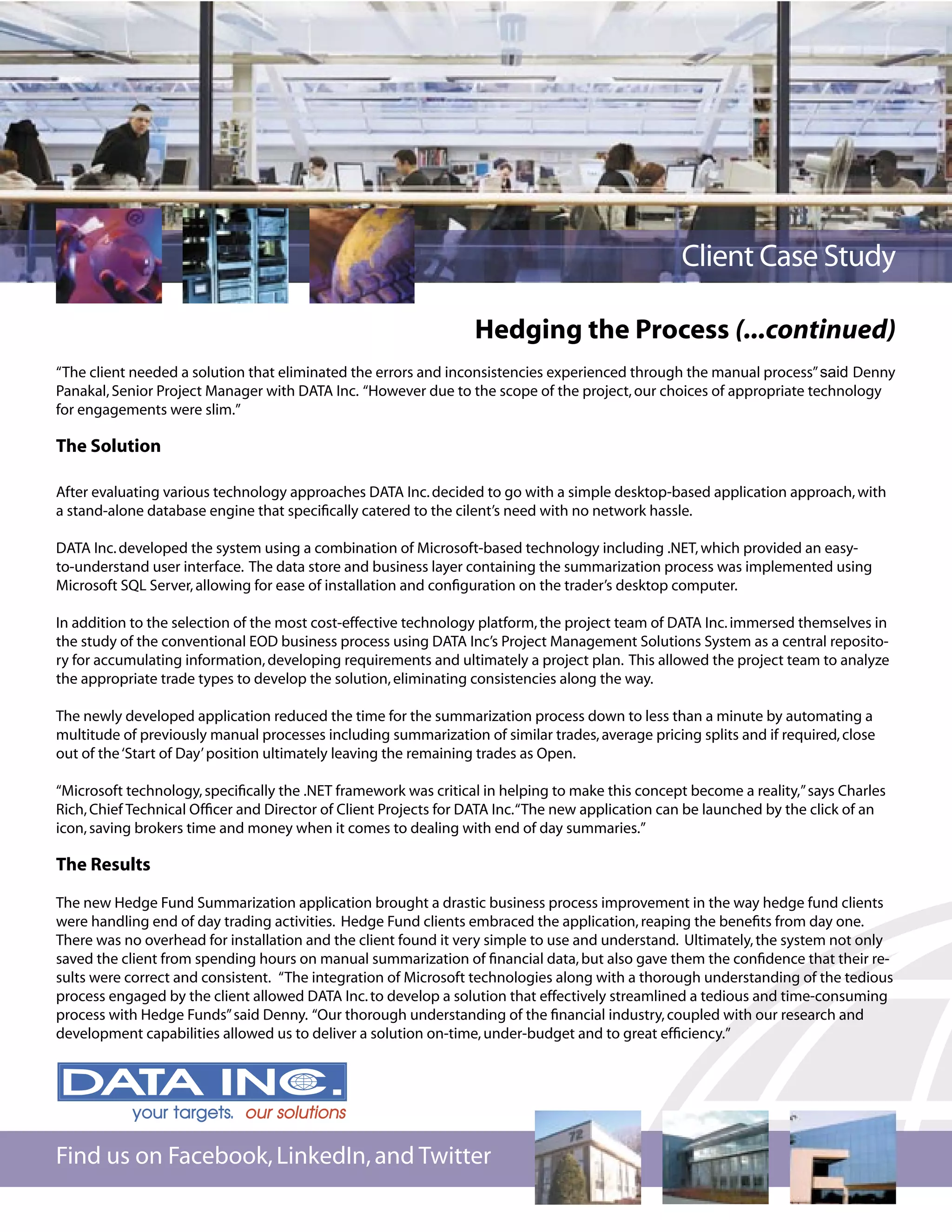 Client Case Study

                                                                 Hedging the Process (...continued)
“The client needed a solution that eliminated the errors and inconsistencies experienced through the manual process” said Denny
Panakal, Senior Project Manager with DATA Inc. “However due to the scope of the project, our choices of appropriate technology
for engagements were slim.”

The Solution

After evaluating various technology approaches DATA Inc. decided to go with a simple desktop-based application approach, with
a stand-alone database engine that speciﬁcally catered to the cilent’s need with no network hassle.

DATA Inc. developed the system using a combination of Microsoft-based technology including .NET, which provided an easy-
to-understand user interface. The data store and business layer containing the summarization process was implemented using
Microsoft SQL Server, allowing for ease of installation and conﬁguration on the trader’s desktop computer.

In addition to the selection of the most cost-effective technology platform, the project team of DATA Inc. immersed themselves in
the study of the conventional EOD business process using DATA Inc’s Project Management Solutions System as a central reposito-
ry for accumulating information, developing requirements and ultimately a project plan. This allowed the project team to analyze
the appropriate trade types to develop the solution, eliminating consistencies along the way.

The newly developed application reduced the time for the summarization process down to less than a minute by automating a
multitude of previously manual processes including summarization of similar trades, average pricing splits and if required, close
out of the ‘Start of Day’ position ultimately leaving the remaining trades as Open.

“Microsoft technology, speciﬁcally the .NET framework was critical in helping to make this concept become a reality,” says Charles
Rich, Chief Technical Ofﬁcer and Director of Client Projects for DATA Inc. “The new application can be launched by the click of an
icon, saving brokers time and money when it comes to dealing with end of day summaries.”

The Results

The new Hedge Fund Summarization application brought a drastic business process improvement in the way hedge fund clients
were handling end of day trading activities. Hedge Fund clients embraced the application, reaping the beneﬁts from day one.
There was no overhead for installation and the client found it very simple to use and understand. Ultimately, the system not only
saved the client from spending hours on manual summarization of ﬁnancial data, but also gave them the conﬁdence that their re-
sults were correct and consistent. “The integration of Microsoft technologies along with a thorough understanding of the tedious
process engaged by the client allowed DATA Inc. to develop a solution that effectively streamlined a tedious and time-consuming
process with Hedge Funds” said Denny. “Our thorough understanding of the ﬁnancial industry, coupled with our research and
development capabilities allowed us to deliver a solution on-time, under-budget and to great efﬁciency.”




Find us on Facebook, LinkedIn, and Twitter
 