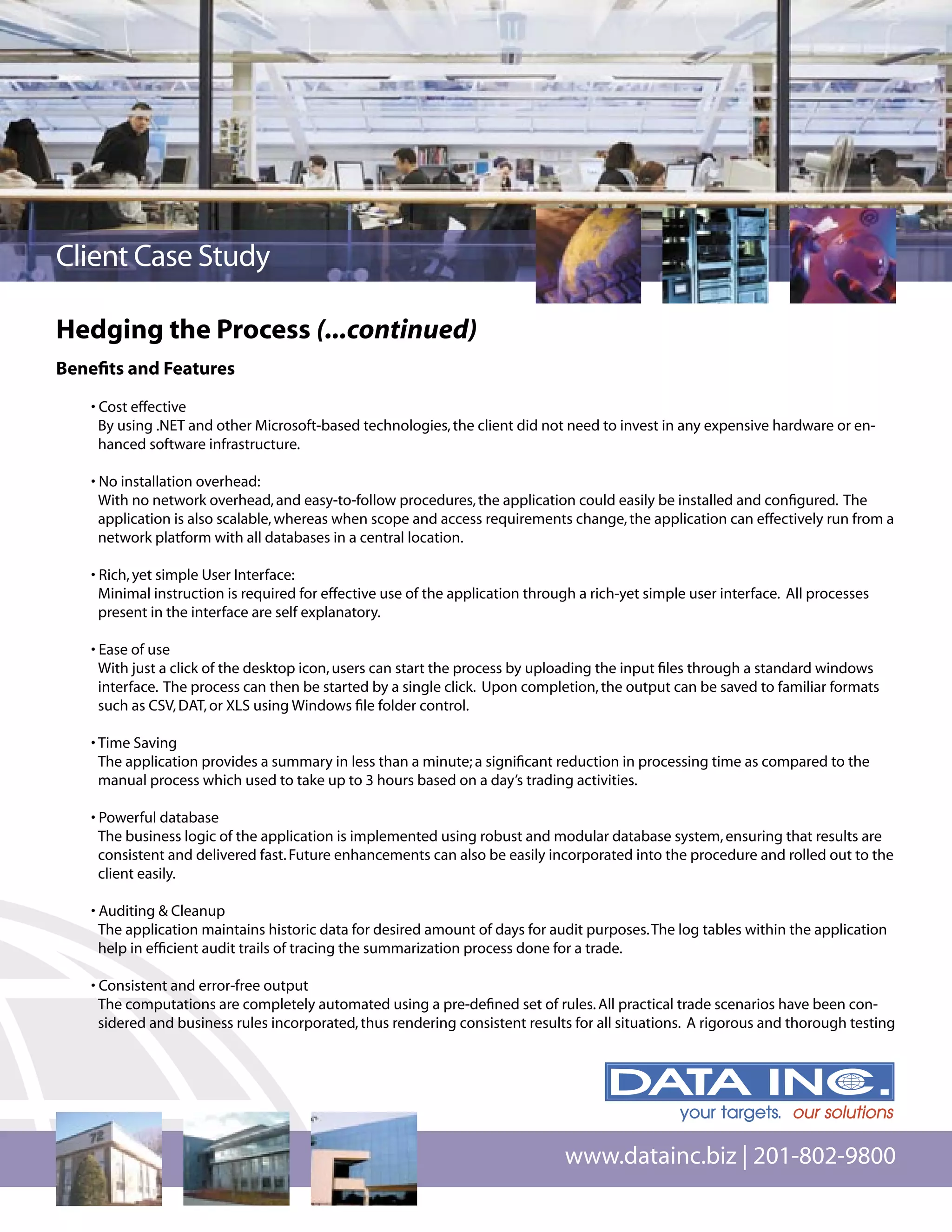 Client Case Study

Hedging the Process (...continued)
Beneﬁts and Features

   • Cost effective
     By using .NET and other Microsoft-based technologies, the client did not need to invest in any expensive hardware or en-
     hanced software infrastructure.

   • No installation overhead:
     With no network overhead, and easy-to-follow procedures, the application could easily be installed and conﬁgured. The
     application is also scalable, whereas when scope and access requirements change, the application can effectively run from a
     network platform with all databases in a central location.

   • Rich, yet simple User Interface:
     Minimal instruction is required for effective use of the application through a rich-yet simple user interface. All processes
     present in the interface are self explanatory.

   • Ease of use
     With just a click of the desktop icon, users can start the process by uploading the input ﬁles through a standard windows
     interface. The process can then be started by a single click. Upon completion, the output can be saved to familiar formats
     such as CSV, DAT, or XLS using Windows ﬁle folder control.

   • Time Saving
     The application provides a summary in less than a minute; a signiﬁcant reduction in processing time as compared to the
     manual process which used to take up to 3 hours based on a day’s trading activities.

   • Powerful database
     The business logic of the application is implemented using robust and modular database system, ensuring that results are
     consistent and delivered fast. Future enhancements can also be easily incorporated into the procedure and rolled out to the
     client easily.

   • Auditing & Cleanup
     The application maintains historic data for desired amount of days for audit purposes. The log tables within the application
     help in efﬁcient audit trails of tracing the summarization process done for a trade.

   • Consistent and error-free output
     The computations are completely automated using a pre-deﬁned set of rules. All practical trade scenarios have been con-
     sidered and business rules incorporated, thus rendering consistent results for all situations. A rigorous and thorough testing




                                                                               www.datainc.biz | 201-802-9800
 