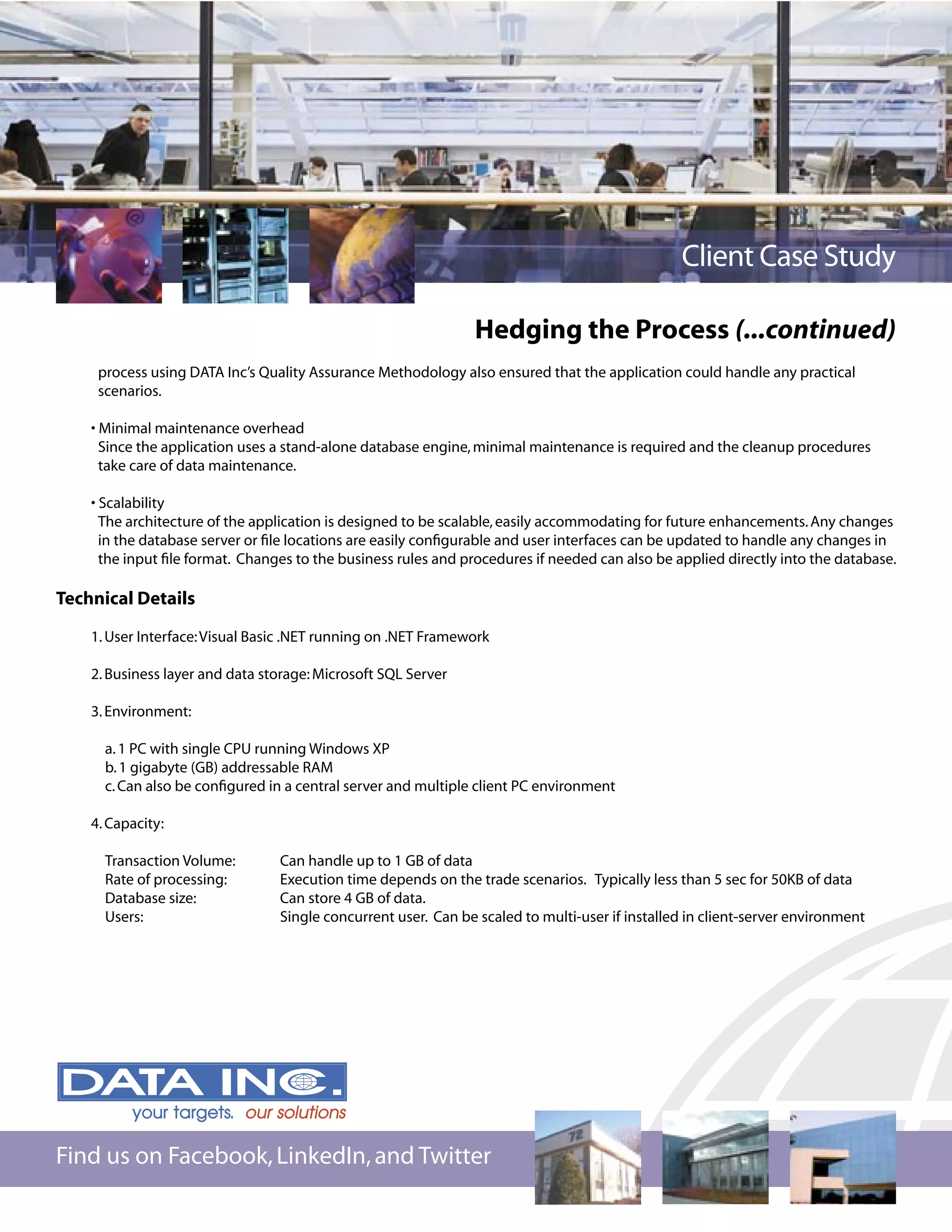 Client Case Study

                                                                Hedging the Process (...continued)
     process using DATA Inc’s Quality Assurance Methodology also ensured that the application could handle any practical
     scenarios.

    • Minimal maintenance overhead
      Since the application uses a stand-alone database engine, minimal maintenance is required and the cleanup procedures
      take care of data maintenance.

    • Scalability
      The architecture of the application is designed to be scalable, easily accommodating for future enhancements. Any changes
      in the database server or ﬁle locations are easily conﬁgurable and user interfaces can be updated to handle any changes in
      the input ﬁle format. Changes to the business rules and procedures if needed can also be applied directly into the database.

Technical Details

    1. User Interface: Visual Basic .NET running on .NET Framework

    2. Business layer and data storage: Microsoft SQL Server

    3. Environment:

      a. 1 PC with single CPU running Windows XP
      b. 1 gigabyte (GB) addressable RAM
      c. Can also be conﬁgured in a central server and multiple client PC environment

    4. Capacity:

      Transaction Volume:        Can handle up to 1 GB of data
      Rate of processing:        Execution time depends on the trade scenarios. Typically less than 5 sec for 50KB of data
      Database size:             Can store 4 GB of data.
      Users:                     Single concurrent user. Can be scaled to multi-user if installed in client-server environment




Find us on Facebook, LinkedIn, and Twitter
 