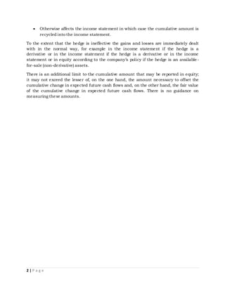 2 | P a g e
 Otherwise affects the income statement in which case the cumulative amount is
recycled into the income statement.
To the extent that the hedge is ineffective the gains and losses are immediately dealt
with in the normal way, for example in the income statement if the hedge is a
derivative or in the income statement if the hedge is a derivative or in the income
statement or in equity according to the company’s policy if the hedge is an available -
for-sale (non-derivative) assets.
There is an additional limit to the cumulative amount that may be reported in equity;
it may not exceed the lesser of, on the one hand, the amount necessary to offset the
cumulative change in expected future cash flows and, on the other hand, the fair value
of the cumulative change in expected future cash flows. There is no guidance on
measuring these amounts.
 