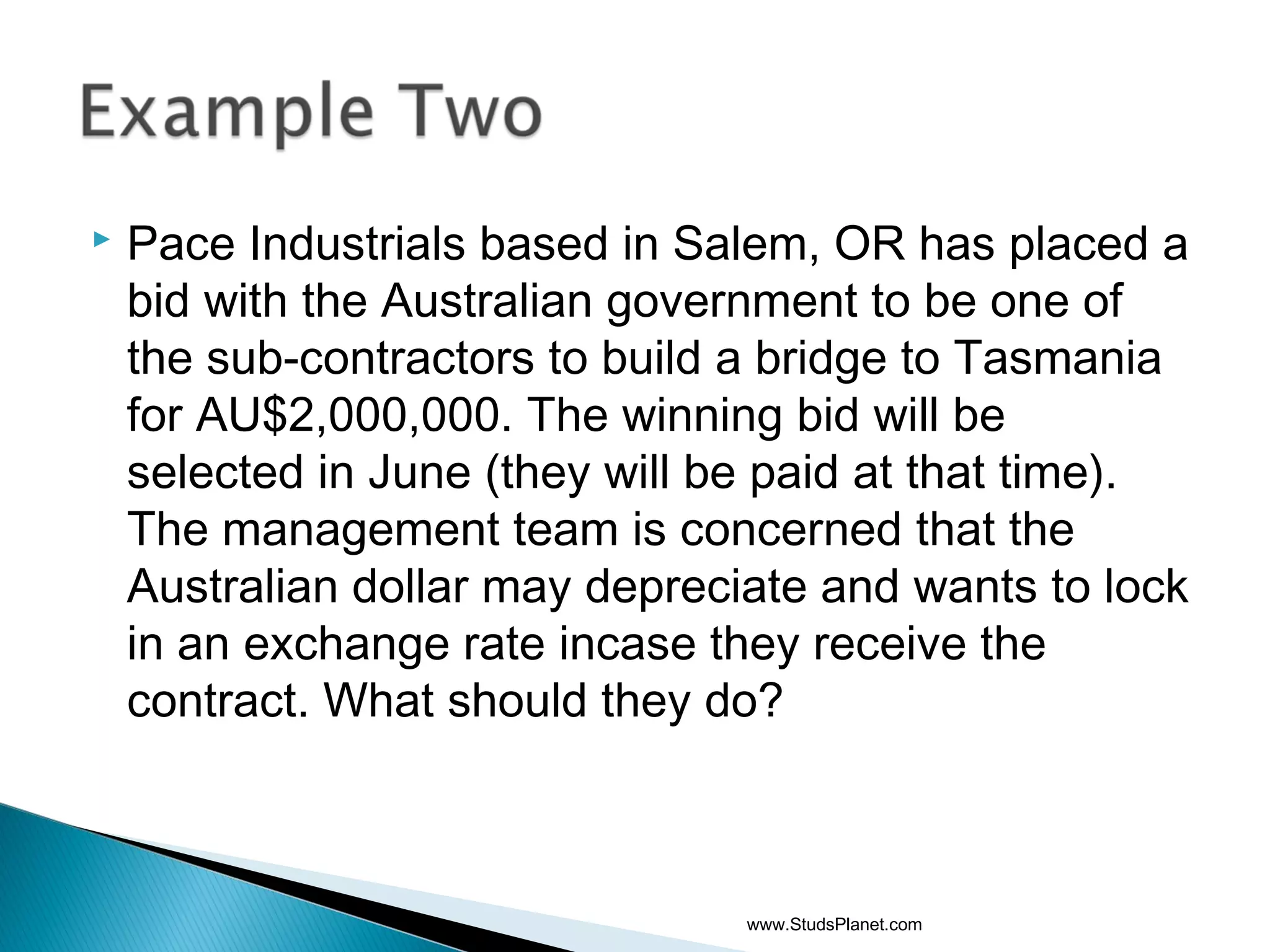  Pace Industrials based in Salem, OR has placed a
bid with the Australian government to be one of
the sub-contractors to build a bridge to Tasmania
for AU$2,000,000. The winning bid will be
selected in June (they will be paid at that time).
The management team is concerned that the
Australian dollar may depreciate and wants to lock
in an exchange rate incase they receive the
contract. What should they do?
www.StudsPlanet.com
 