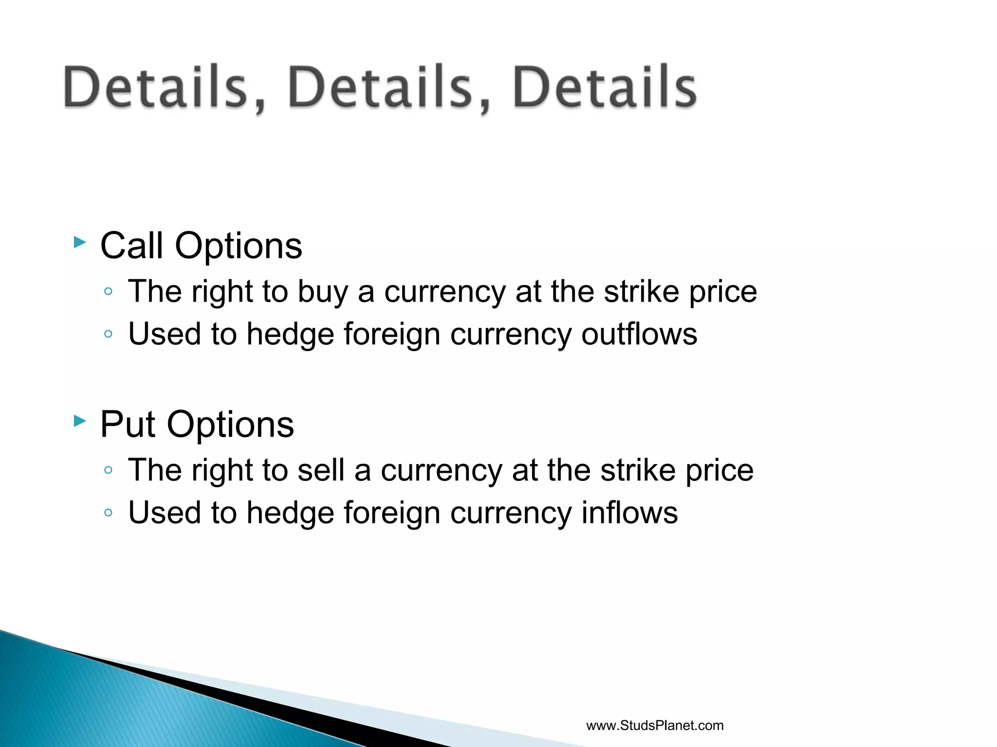  Call Options
◦ The right to buy a currency at the strike price
◦ Used to hedge foreign currency outflows
 Put Options
◦ The right to sell a currency at the strike price
◦ Used to hedge foreign currency inflows
www.StudsPlanet.com
 