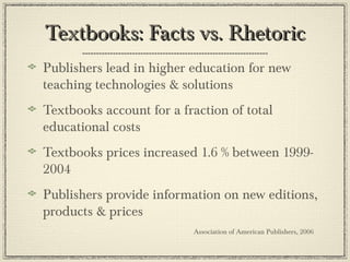 Textbooks: Facts vs. RhetoricTextbooks: Facts vs. Rhetoric
Publishers lead in higher education for new
teaching technologies & solutions
Textbooks account for a fraction of total
educational costs
Textbooks prices increased 1.6 % between 1999-
2004
Publishers provide information on new editions,
products & prices
Association of American Publishers, 2006
 