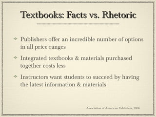 Textbooks: Facts vs. RhetoricTextbooks: Facts vs. Rhetoric
Publishers offer an incredible number of options
in all price ranges
Integrated textbooks & materials purchased
together costs less
Instructors want students to succeed by having
the latest information & materials
Association of American Publishers, 2006
 