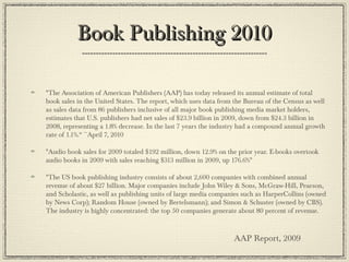 Book Publishing 2010Book Publishing 2010
"The Association of American Publishers (AAP) has today released its annual estimate of total
book sales in the United States. The report, which uses data from the Bureau of the Census as well
as sales data from 86 publishers inclusive of all major book publishing media market holders,
estimates that U.S. publishers had net sales of $23.9 billion in 2009, down from $24.3 billion in
2008, representing a 1.8% decrease. In the last 7 years the industry had a compound annual growth
rate of 1.1%.“ ~April 7, 2010
"Audio book sales for 2009 totaled $192 million, down 12.9% on the prior year. E-books overtook
audio books in 2009 with sales reaching $313 million in 2009, up 176.6%" 
"The US book publishing industry consists of about 2,600 companies with combined annual
revenue of about $27 billion. Major companies include John Wiley & Sons, McGraw-Hill, Pearson,
and Scholastic, as well as publishing units of large media companies such as HarperCollins (owned
by News Corp); Random House (owned by Bertelsmann); and Simon & Schuster (owned by CBS).
The industry is highly concentrated: the top 50 companies generate about 80 percent of revenue.
AAP Report, 2009
 