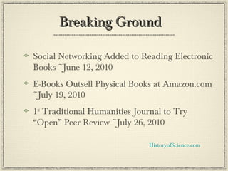 Breaking GroundBreaking Ground
Social Networking Added to Reading Electronic
Books ~June 12, 2010
E-Books Outsell Physical Books at Amazon.com
~July 19, 2010
1st
Traditional Humanities Journal to Try
“Open” Peer Review ~July 26, 2010
HistoryofScience.com
 
