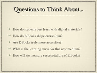Questions to Think About…Questions to Think About…
How do students best learn with digital materials?
How do E-Books shape curriculum?
Are E-Books truly more accessible?
What is the learning curve for this new medium?
How will we measure success/failure of E-Books?
 